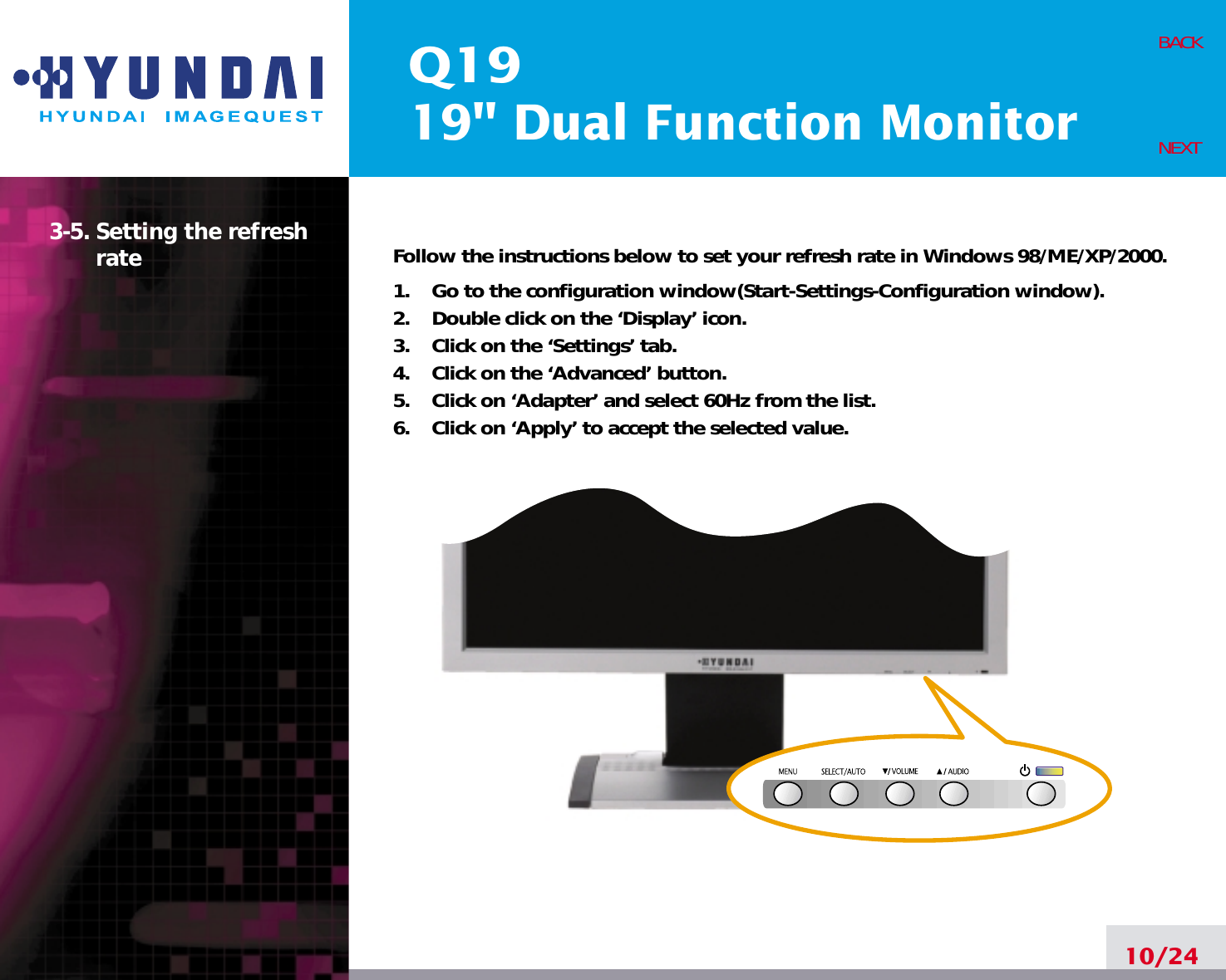 Q1919&quot; Dual Function Monitor3-5. Setting the refreshrate Follow the instructions below to set your refresh rate in Windows 98/ME/XP/2000.1.    Go to the configuration window(Start-Settings-Configuration window).2.    Double click on the ‘Display’ icon.3.    Click on the ‘Settings’ tab.4.    Click on the ‘Advanced’ button.5.    Click on ‘Adapter’ and select 60Hz from the list.6.    Click on ‘Apply’ to accept the selected value.10/24BACKNEXT
