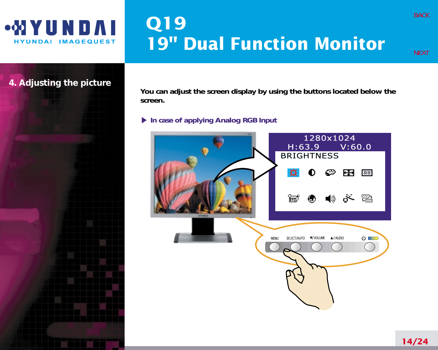 Q1919&quot; Dual Function Monitor4. Adjusting the picture14/24BACKNEXTYou can adjust the screen display by using the buttons located below thescreen.1280x1024H:63.9      V:60.0BRIGHTNESSBRIGHTNESSIn case of applying Analog RGBInput