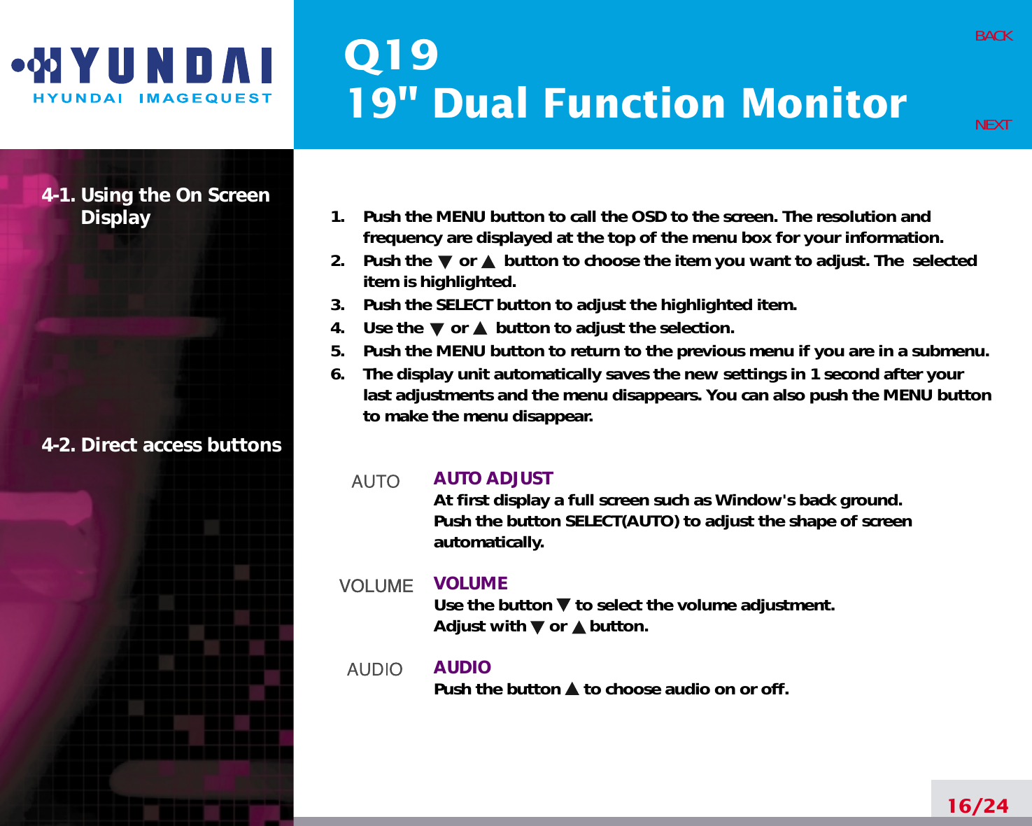 Q1919&quot; Dual Function Monitor16/24BACKNEXT1.    Push the MENU button to call the OSD to the screen. The resolution andfrequency are displayed at the top of the menu box for your information.2.    Push the      or      button to choose the item you want to adjust. The  selecteditem is highlighted.3.    Push the SELECT button to adjust the highlighted item. 4.    Use the      or      button to adjust the selection.5.    Push the MENU button to return to the previous menu if you are in a submenu.6.    The display unit automatically saves the new settings in 1 second after yourlast adjustments and the menu disappears. You can also push the MENU buttonto make the menu disappear.AUTO ADJUSTAt first display a full screen such as Window&apos;s back ground.Push the button SELECT(AUTO) to adjust the shape of screenautomatically.VOLUMEUse the button     to select the volume adjustment.Adjust with     or     button.AUDIOPush the button     to choose audio on or off.4-1. Using the On ScreenDisplay 4-2. Direct access buttons