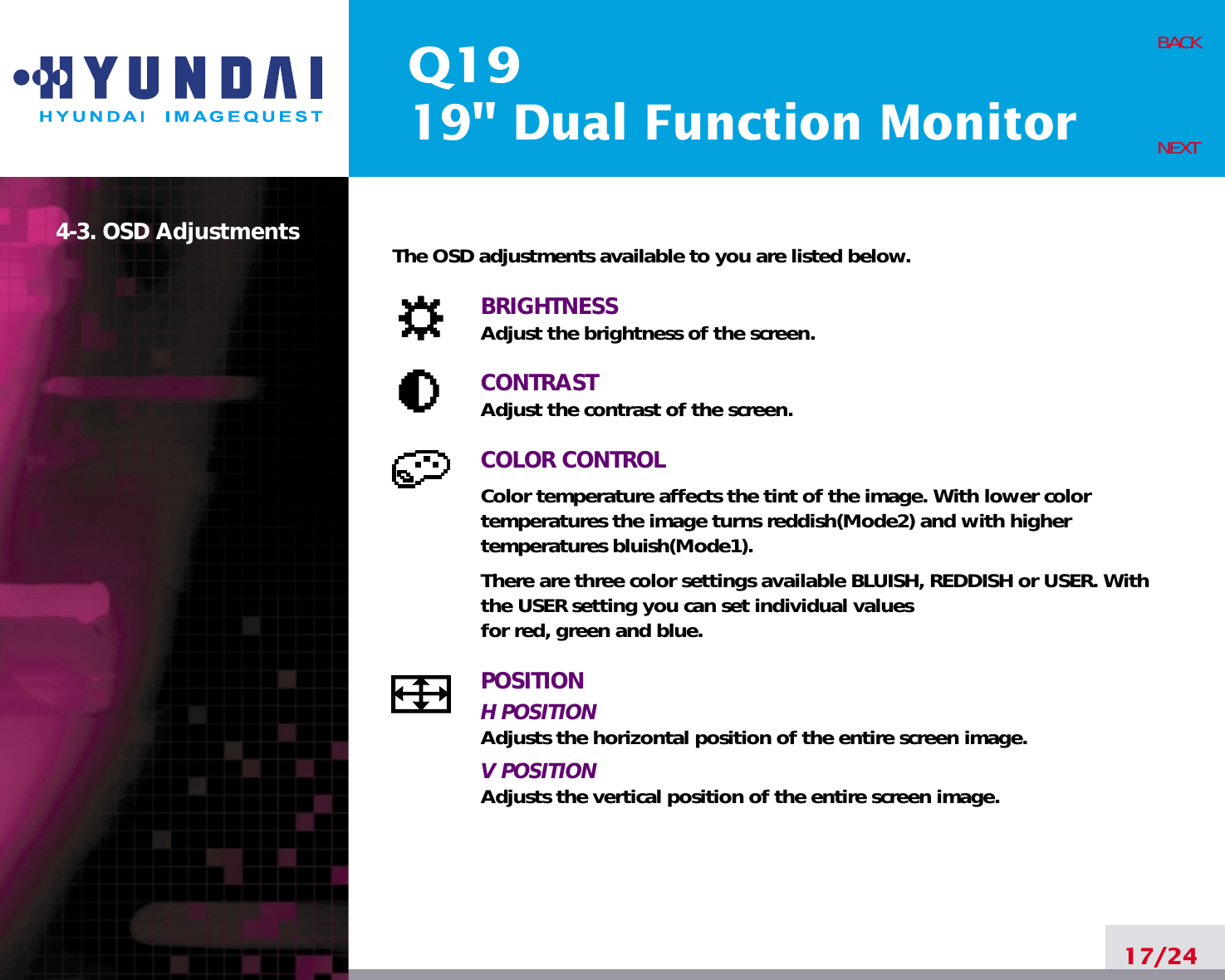 Q1919&quot; Dual Function Monitor17/24BACKNEXT4-3. OSD Adjustments The OSD adjustments available to you are listed below.BRIGHTNESSAdjust the brightness of the screen.CONTRASTAdjust the contrast of the screen.COLOR CONTROLColor temperature affects the tint of the image. With lower colortemperatures the image turns reddish(Mode2) and with highertemperatures bluish(Mode1).There are three color settings available BLUISH, REDDISH or USER. Withthe USER setting you can set individual valuesfor red, green and blue.POSITIONH POSITIONAdjusts the horizontal position of the entire screen image.V POSITIONAdjusts the vertical position of the entire screen image.