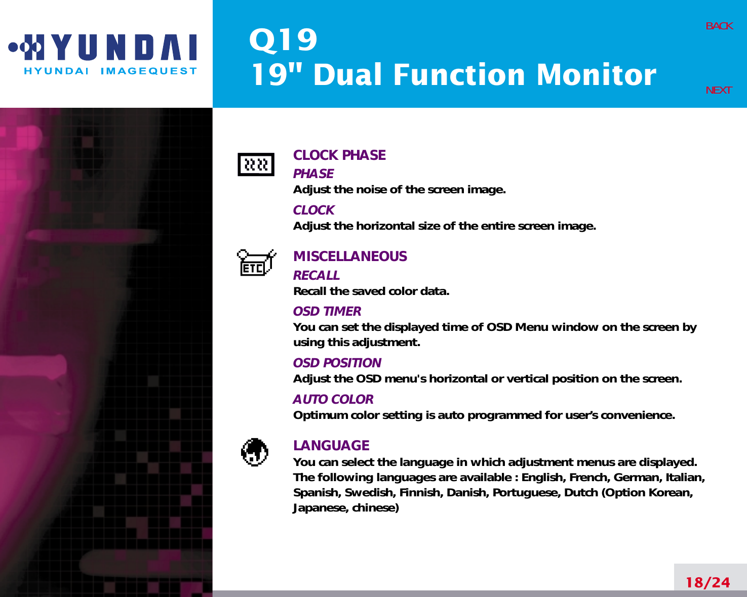 Q1919&quot; Dual Function Monitor18/24BACKNEXTCLOCK PHASEPHASEAdjust the noise of the screen image.CLOCKAdjust the horizontal size of the entire screen image.MISCELLANEOUSRECALL Recall the saved color data.OSD TIMERYou can set the displayed time of OSD Menu window on the screen byusing this adjustment.OSD POSITIONAdjust the OSD menu&apos;s horizontal or vertical position on the screen.AUTO COLOROptimum color setting is auto programmed for user’s convenience.LANGUAGEYou can select the language in which adjustment menus are displayed.The following languages are available : English, French, German, Italian,Spanish, Swedish, Finnish, Danish, Portuguese, Dutch (Option Korean,Japanese, chinese)