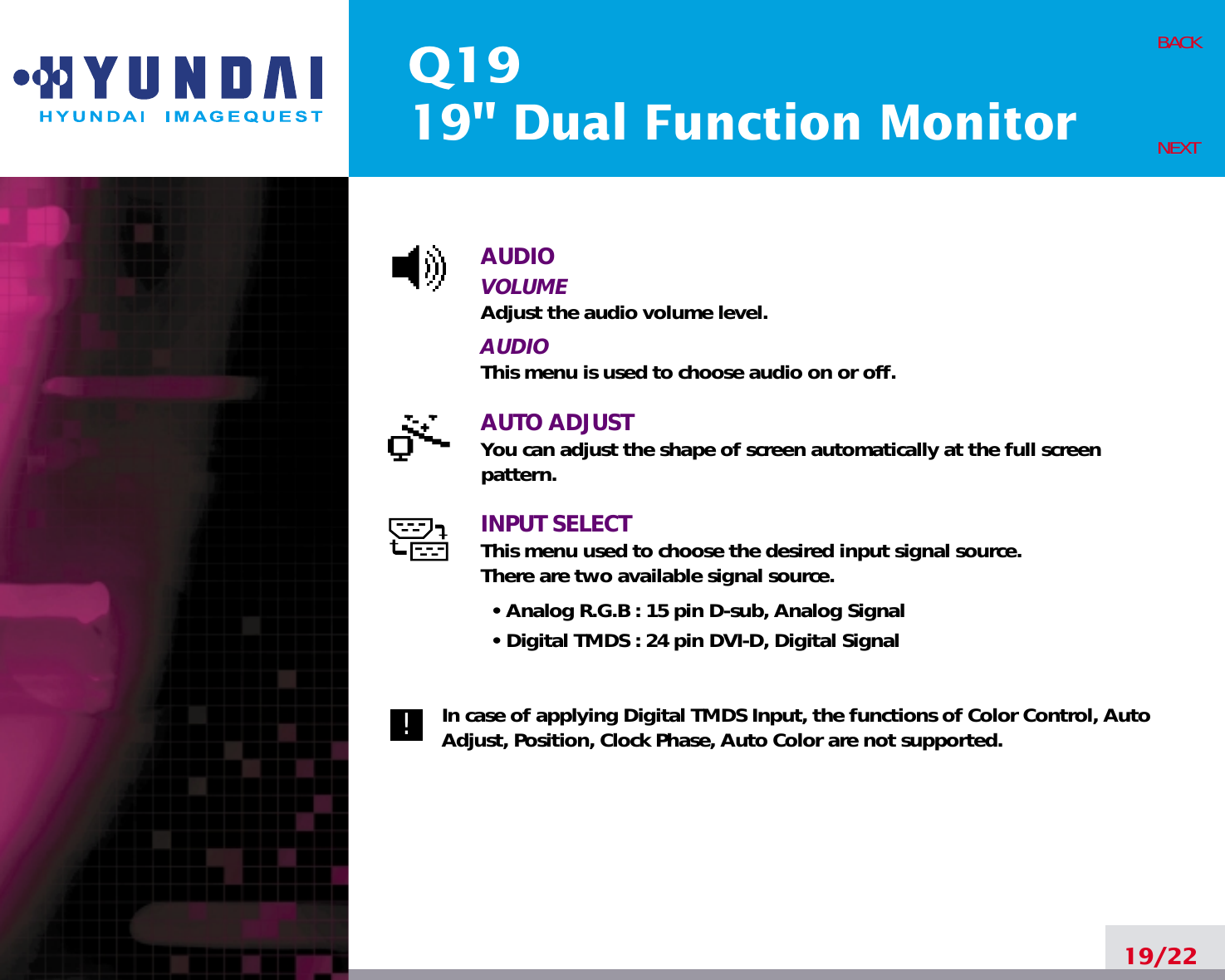 Q1919&quot; Dual Function MonitorAUDIOVOLUMEAdjust the audio volume level.AUDIOThis menu is used to choose audio on or off.AUTO ADJUSTYou can adjust the shape of screen automatically at the full screenpattern.INPUT SELECTThis menu used to choose the desired input signal source.There are two available signal source.• Analog R.G.B : 15 pin D-sub, Analog Signal• Digital TMDS : 24 pin DVI-D, Digital SignalIn case of applying Digital TMDS Input, the functions of Color Control, AutoAdjust, Position, Clock Phase, Auto Color are not supported.19/22BACKNEXT!