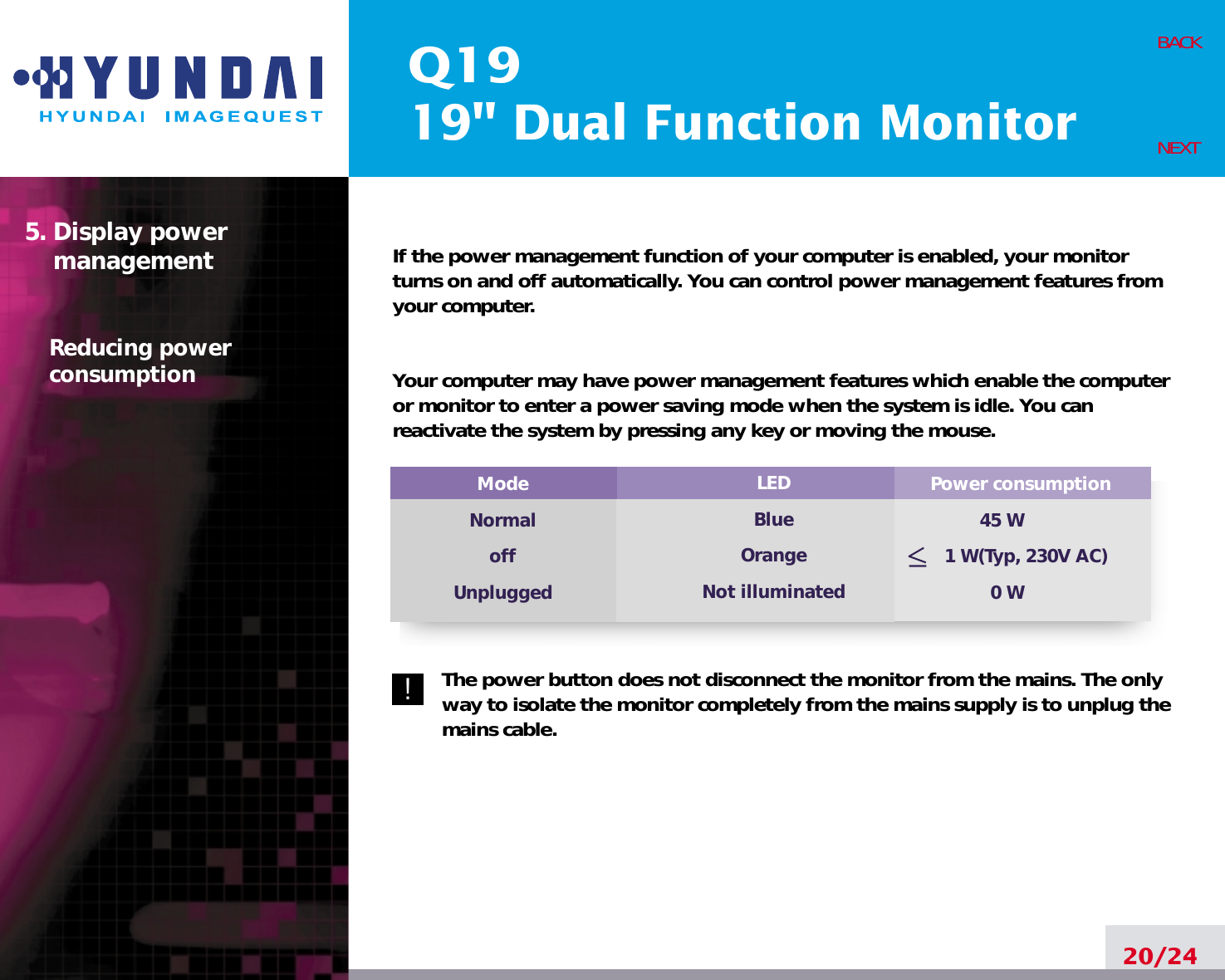 Q1919&quot; Dual Function MonitorIf the power management function of your computer is enabled, your monitorturns on and off automatically. You can control power management features fromyour computer.Your computer may have power management features which enable the computeror monitor to enter a power saving mode when the system is idle. You canreactivate the system by pressing any key or moving the mouse.The power button does not disconnect the monitor from the mains. The onlyway to isolate the monitor completely from the mains supply is to unplug themains cable.20/24BACKNEXT5. Display power managementReducing powerconsumptionPower consumption45 W1 W(Typ, 230V AC)0 WModeNormaloffUnpluggedLEDBlueOrangeNot illuminated!