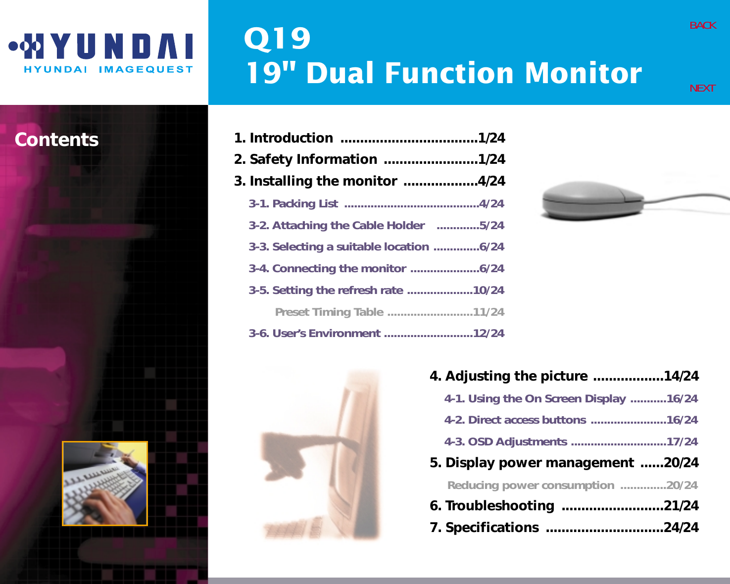 Q1919&quot; Dual Function MonitorContents 1. Introduction  ...................................1/242. Safety Information ........................1/243. Installing the monitor ...................4/243-1. Packing List  .........................................4/243-2. Attaching the Cable Holder   .............5/243-3. Selecting a suitable location ..............6/243-4. Connecting the monitor .....................6/243-5. Setting the refresh rate ....................10/24Preset Timing Table ..........................11/243-6. User’s Environment ...........................12/24BACKNEXT4. Adjusting the picture ..................14/244-1. Using the On Screen Display ...........16/244-2. Direct access buttons .......................16/244-3. OSD Adjustments .............................17/245. Display power management ......20/24Reducing power consumption  ..............20/246. Troubleshooting  ..........................21/247. Specifications  ..............................24/24