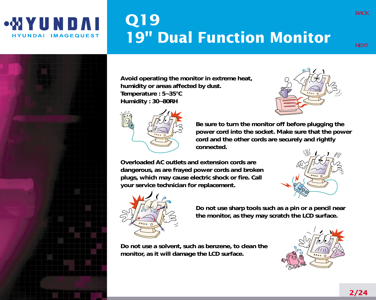 Q1919&quot; Dual Function Monitor2/24BACKNEXTAvoid operating the monitor in extreme heat, humidity or areas affected by dust. Temperature : 5~35°CHumidity : 30~80RH Be sure to turn the monitor off before plugging thepower cord into the socket. Make sure that the powercord and the other cords are securely and rightlyconnected.Overloaded AC outlets and extension cords are dangerous, as are frayed power cords and broken plugs, which may cause electric shock or fire. Call your service technician for replacement.Do not use sharp tools such as a pin or a pencil near the monitor, as they may scratch the LCD surface.Do not use a solvent, such as benzene, to clean the monitor, as it will damage the LCD surface.