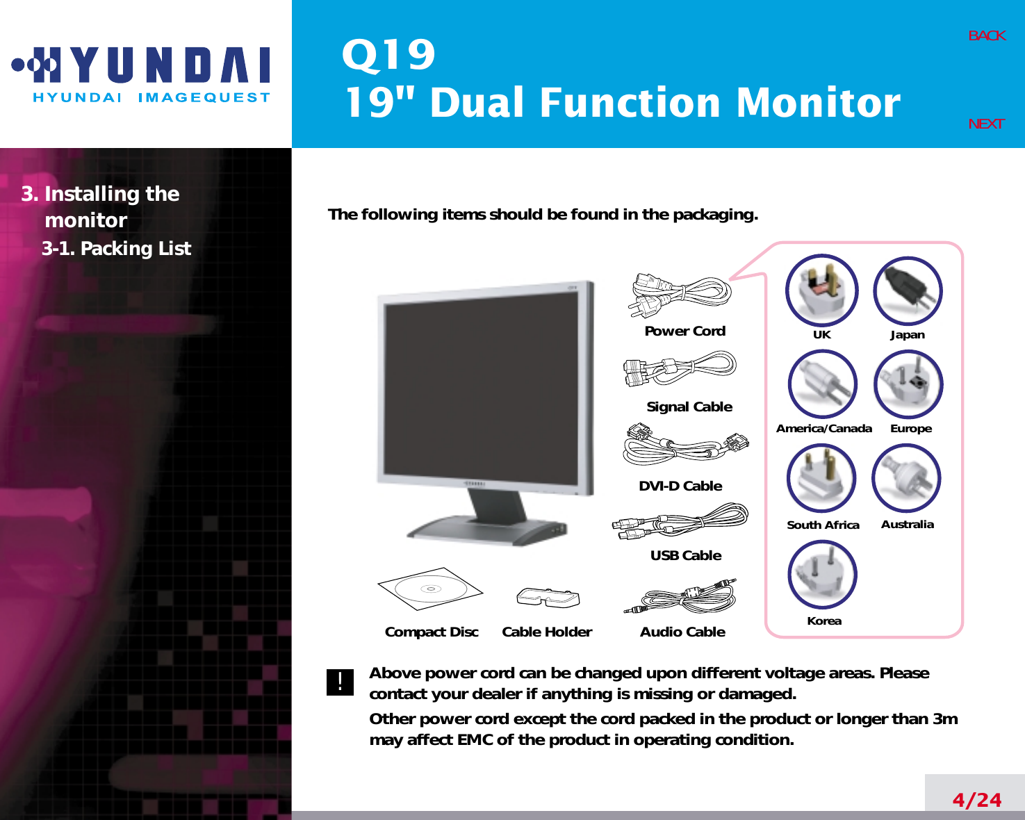 Q1919&quot; Dual Function Monitor4/24BACKNEXTThe following items should be found in the packaging.Above power cord can be changed upon different voltage areas. Pleasecontact your dealer if anything is missing or damaged.Other power cord except the cord packed in the product or longer than 3mmay affect EMC of the product in operating condition.3. Installing the monitor3-1. Packing List!UKAmerica/CanadaJapanAustraliaKoreaEuropeSouth AfricaPower CordSignal CableDVI-D CableCompact Disc Cable Holder Audio Cable USB Cable