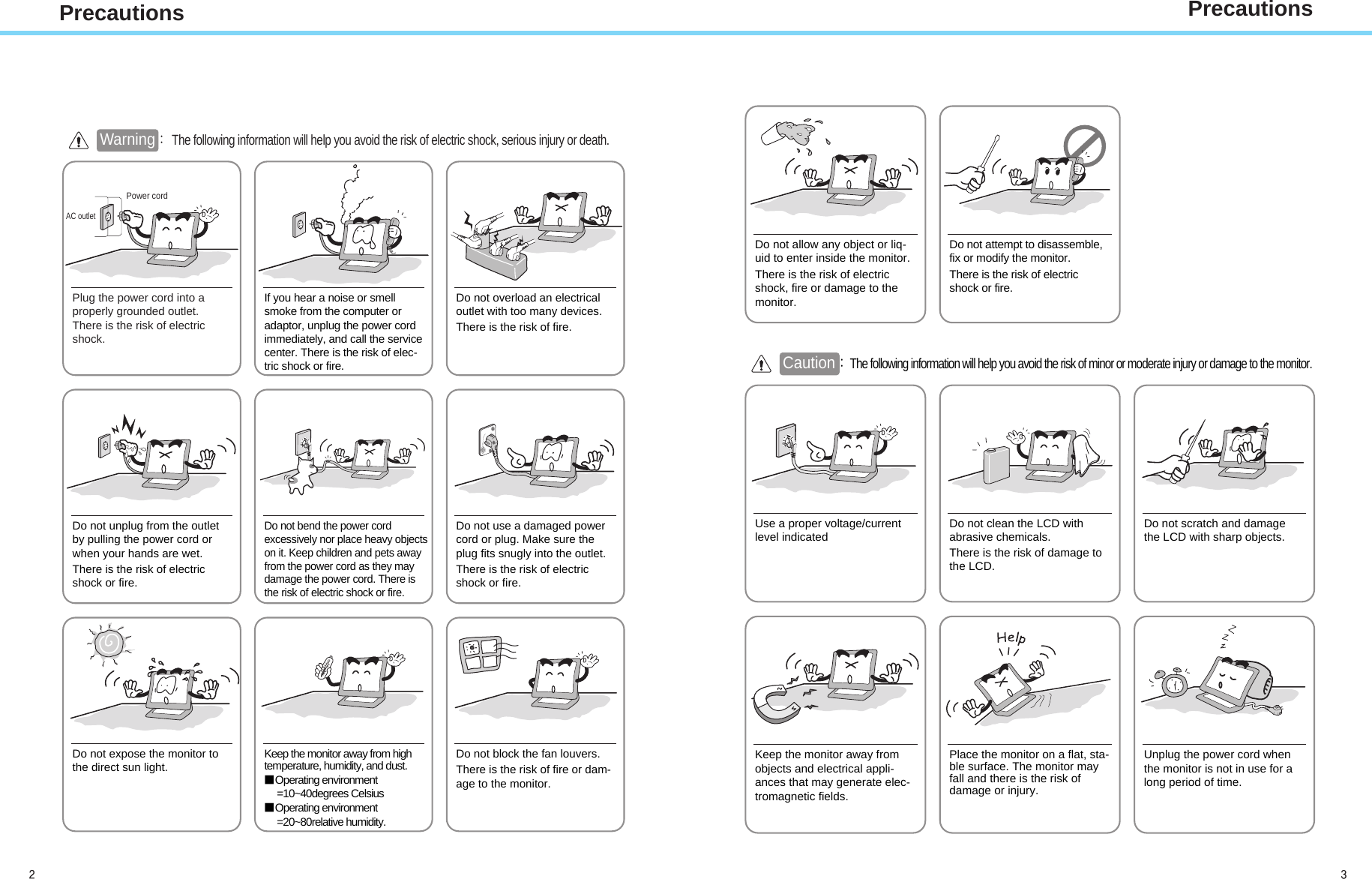 PrecautionsAC outletPower cord Warning : The following information will help you avoid the risk of electric shock, serious injury or death.Plug the power cord into aproperly grounded outlet.There is the risk of electricshock.Do not unplug from the outletby pulling the power cord orwhen your hands are wet.There is the risk of electricshock or fire.Do not allow any object or liq-uid to enter inside the monitor.There is the risk of electricshock, fire or damage to themonitor.Do not bend the power cordexcessively nor place heavy objectson it. Keep children and pets awayfrom the power cord as they maydamage the power cord. There isthe risk of electric shock or fire.Do not use a damaged powercord or plug. Make sure theplug fits snugly into the outlet.There is the risk of electricshock or fire.Do not expose the monitor tothe direct sun light. Keep the monitor away from hightemperature, humidity, and dust.■Operating environment=10~40degrees Celsius■Operating environment=20~80relative humidity.Do not block the fan louvers.There is the risk of fire or dam-age to the monitor.Use a proper voltage/currentlevel indicated Do not clean the LCD withabrasive chemicals.There is the risk of damage tothe LCD.Do not scratch and damagethe LCD with sharp objects.Keep the monitor away fromobjects and electrical appli-ances that may generate elec-tromagnetic fields.Place the monitor on a flat, sta-ble surface. The monitor mayfall and there is the risk ofdamage or injury.Unplug the power cord whenthe monitor is not in use for along period of time.If you hear a noise or smellsmoke from the computer oradaptor, unplug the power cordimmediately, and call the servicecenter. There is the risk of elec-tric shock or fire.Do not overload an electricaloutlet with too many devices.There is the risk of fire.Do not attempt to disassemble,fix or modify the monitor.There is the risk of electricshock or fire.Caution :The following information will help you avoid the risk of minor or moderate injury or damage to the monitor.Precautions