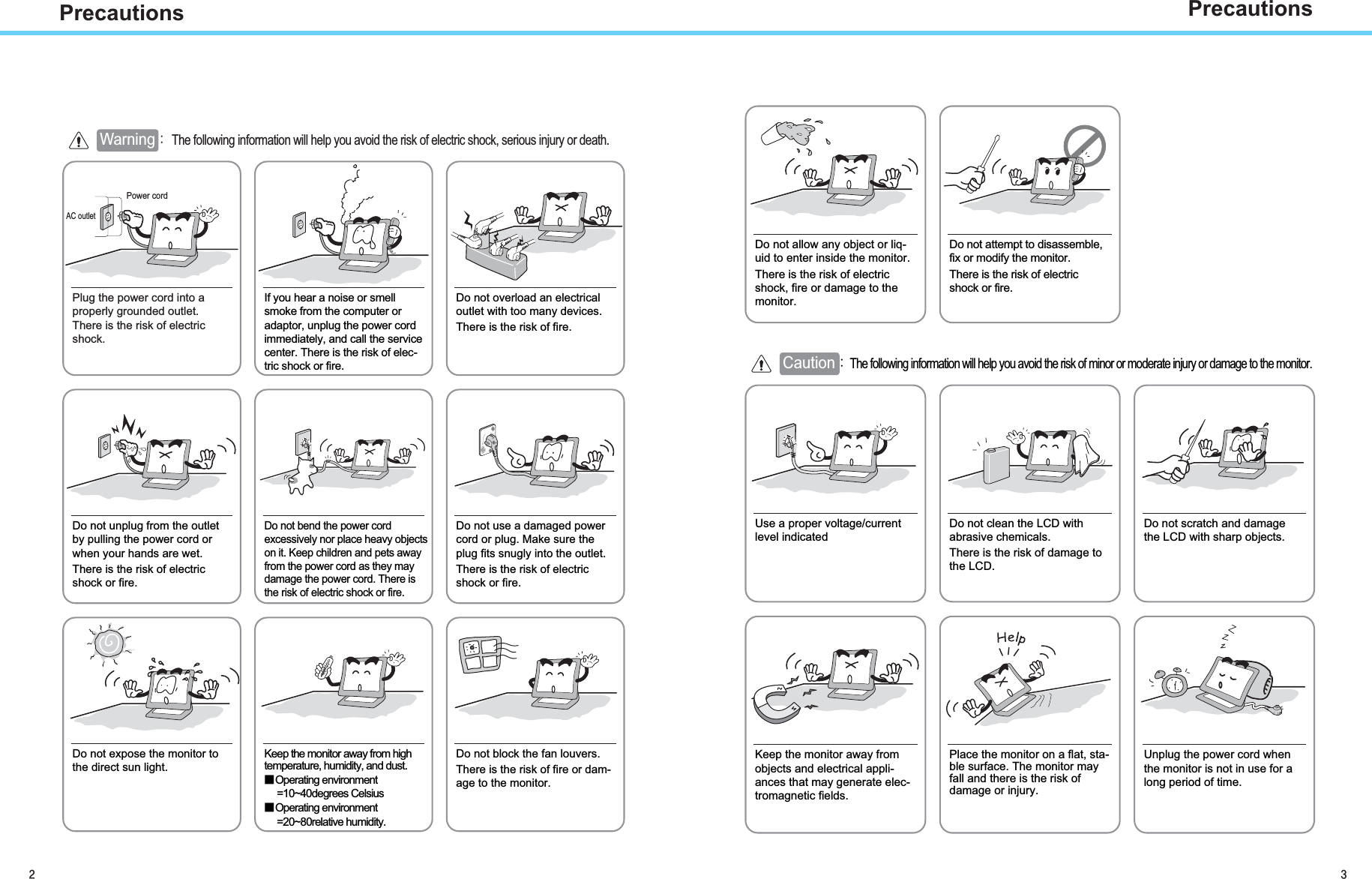 PrecautionsAC outletPower cord Warning aGThe following information will help you avoid the risk of electric shock, serious injury or death.Plug the power cord into aproperly grounded outlet.There is the risk of electricshock.Do not unplug from the outletby pulling the power cord orwhen your hands are wet.There is the risk of electricshock or fire.Do not allow any object or liq-uid to enter inside the monitor.There is the risk of electricshock, fire or damage to themonitor.Do not bend the power cordexcessively nor place heavy objectson it. Keep children and pets awayfrom the power cord as they maydamage the power cord. There isthe risk of electric shock or fire.Do not use a damaged powercord or plug. Make sure theplug fits snugly into the outlet.There is the risk of electricshock or fire.Do not expose the monitor tothe direct sun light.Keep the monitor away from hightemperature, humidity, and dust.̰Operating environment=10~40degrees Celsius̰Operating environment=20~80relative humidity.Do not block the fan louvers.There is the risk of fire or dam-age to the monitor.Use a proper voltage/currentlevel indicatedDo not clean the LCD withabrasive chemicals.There is the risk of damage tothe LCD.Do not scratch and damagethe LCD with sharp objects.Keep the monitor away fromobjects and electrical appli-ances that may generate elec-tromagnetic fields.Place the monitor on a flat, sta-ble surface. The monitor mayfall and there is the risk ofdamage or injury.Unplug the power cord whenthe monitor is not in use for along period of time.If you hear a noise or smellsmoke from the computer oradaptor, unplug the power cordimmediately, and call the servicecenter. There is the risk of elec-tric shock or fire.Do not overload an electricaloutlet with too many devices.There is the risk of fire.Do not attempt to disassemble,fix or modify the monitor.There is the risk of electricshock or fire.CautionaThe following information will help you avoid the risk of minor or moderate injury or damage to the monitor.Precautions