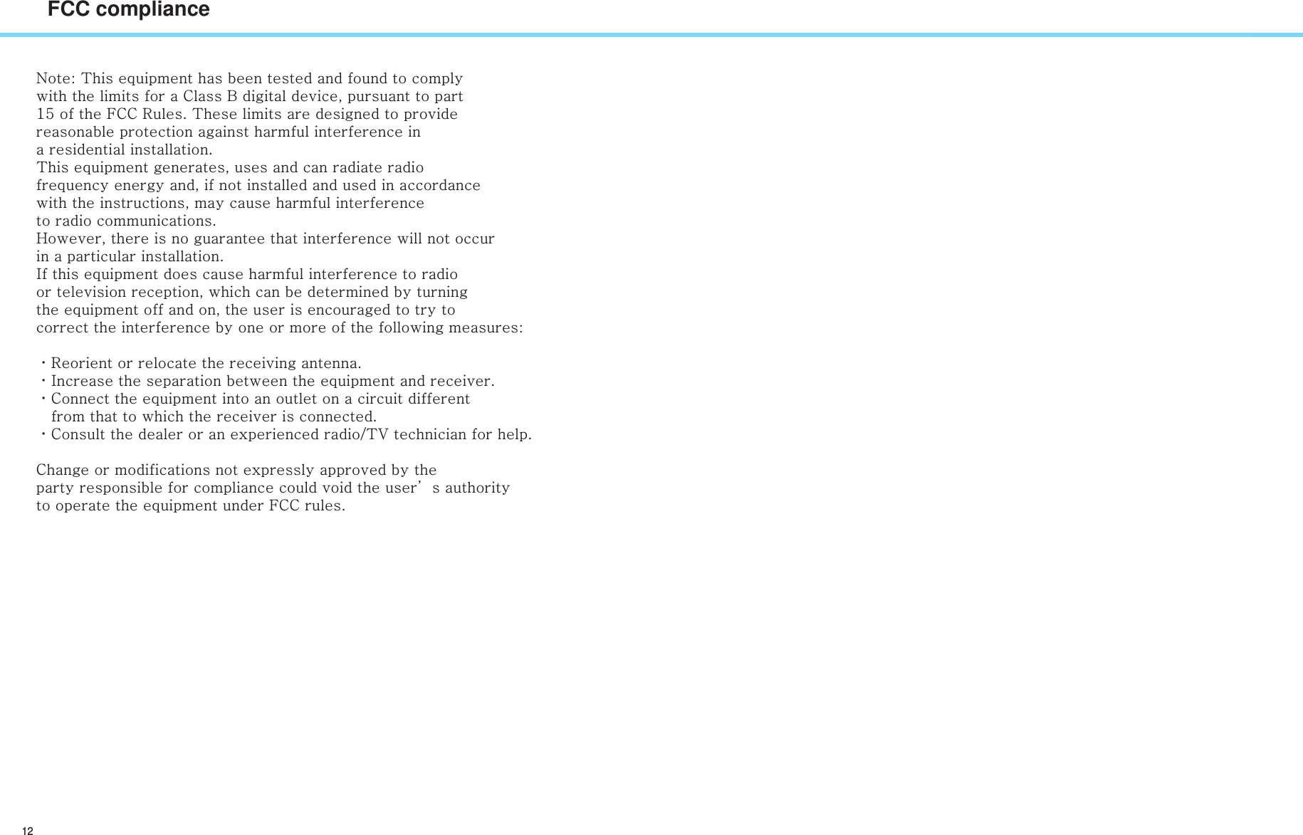 12FCC complianceNote: This equipment has been tested and found to comply with the limits for a Class B digital device, pursuant to part 15 of the FCC Rules. These limits are designed to provide reasonable protection against harmful interference in a residential installation. This equipment generates, uses and can radiate radio frequency energy and, if not installed and used in accordance with the instructions, may cause harmful interference to radio communications. However, there is no guarantee that interference will not occur in a particular installation. If this equipment does cause harmful interference to radio or television reception, which can be determined by turning the equipment off and on, the user is encouraged to try to correct the interference by one or more of the following measures: ㆍReorient or relocate the receiving antenna. ㆍIncrease the separation between the equipment and receiver. ㆍConnect the equipment into an outlet on a circuit different    from that to which the receiver is connected. ㆍConsult the dealer or an experienced radio/TV technician for help. Change or modifications not expressly approved by the party responsible for compliance could void the user’s authority to operate the equipment under FCC rules. 