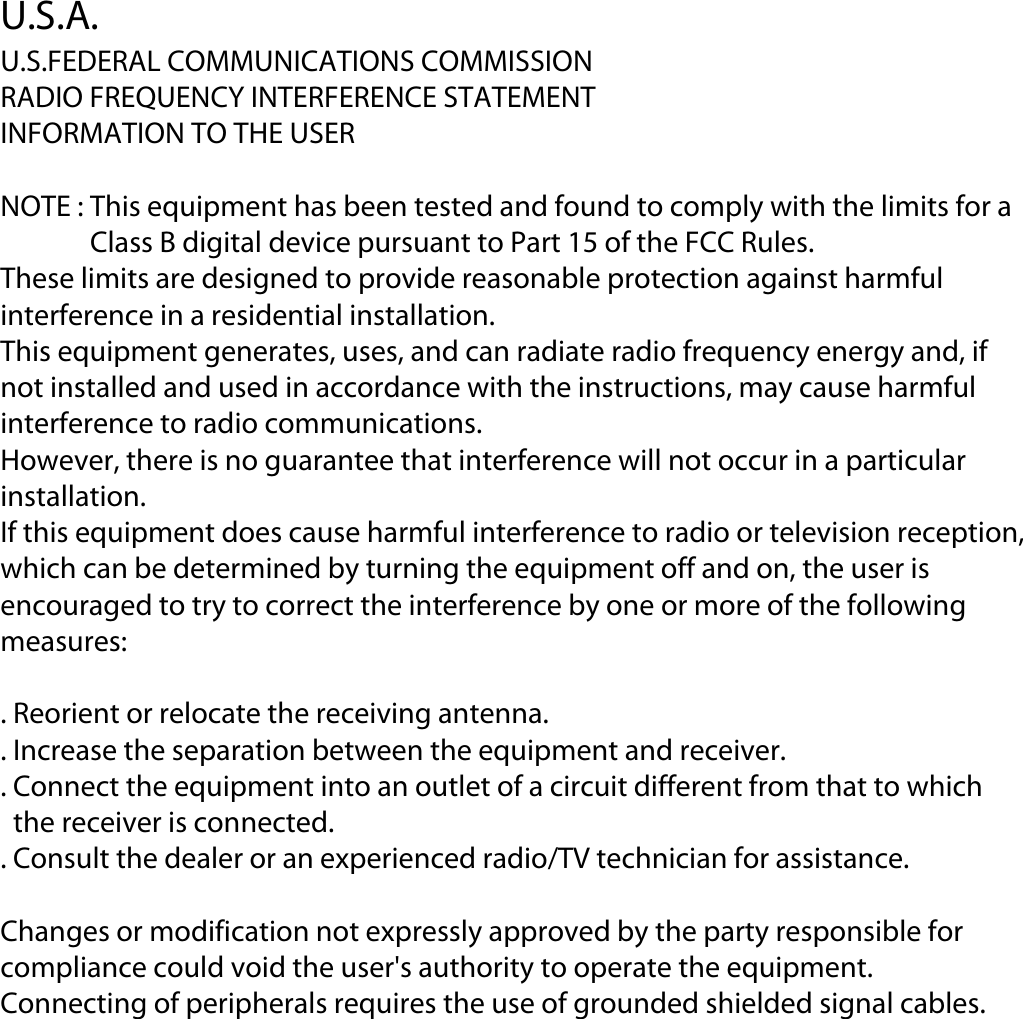 GU.S.A.U.S.FEDERAL COMMUNICATIONS COMMISSIONRADIO FREQUENCY INTERFERENCE STATEMENTINFORMATION TO THE USERNOTE : This equipment has been tested and found to comply with the limits for aClass B digital device pursuant to Part 15 of the FCC Rules.These limits are designed to provide reasonable protection against harmfulinterference in a residential installation.This equipment generates, uses, and can radiate radio frequency energy and, ifnot installed and used in accordance with the instructions, may cause harmfulinterference to radio communications.However, there is no guarantee that interference will not occur in a particularinstallation.If this equipment does cause harmful interference to radio or television reception,which can be determined by turning the equipment off and on, the user isencouraged to try to correct the interference by one or more of the followingmeasures:. Reorient or relocate the receiving antenna.. Increase the separation between the equipment and receiver.. Connect the equipment into an outlet of a circuit different from that to whichthe receiver is connected.. Consult the dealer or an experienced radio/TV technician for assistance.Changes or modification not expressly approved by the party responsible forcompliance could void the user&apos;s authority to operate the equipment.Connecting of peripherals requires the use of grounded shielded signal cables.