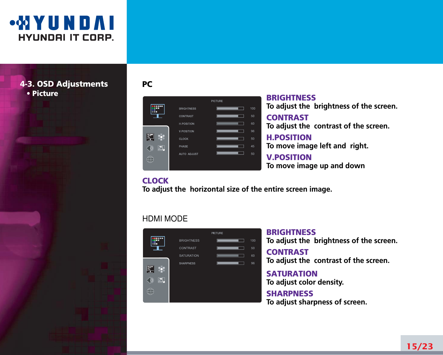 15/234-3. OSD Adjustments• PicturePCBRIGHTNESSTo adjust the  brightness of the screen.CONTRASTTo adjust the  contrast of the screen.H.POSITIONTo move image left and  right.V.POSITIONTo move image up and downCLOCKTo adjust the  horizontal size of the entire screen image.HDMI MODEBRIGHTNESSTo adjust the  brightness of the screen.CONTRASTTo adjust the  contrast of the screen.SATURATIONTo adjust color density.SHARPNESSTo adjust sharpness of screen.