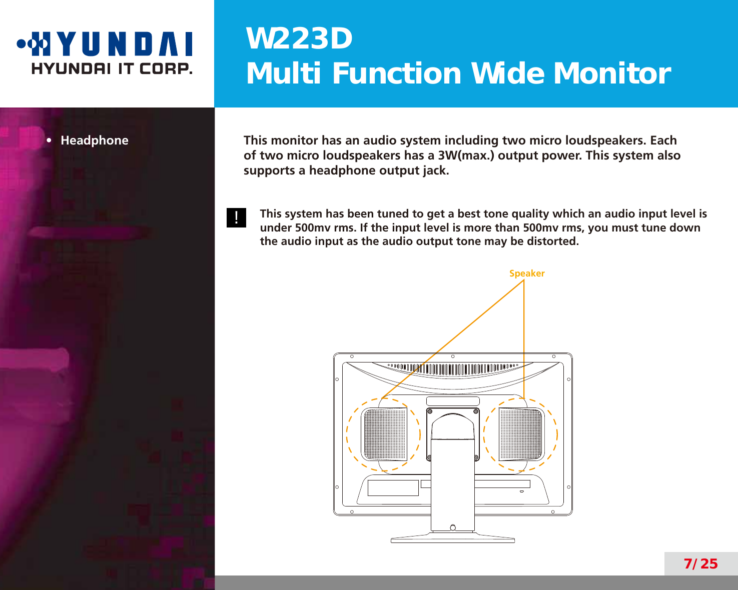 W223DMulti Function Wide Monitor7/25•  Headphone This monitor has an audio system including two micro loudspeakers. Each of two micro loudspeakers has a 3W(max.) output power. This system also supports a headphone output jack.!This system has been tuned to get a best tone quality which an audio input level is under 500mv rms. If the input level is more than 500mv rms, you must tune down the audio input as the audio output tone may be distorted.Speaker