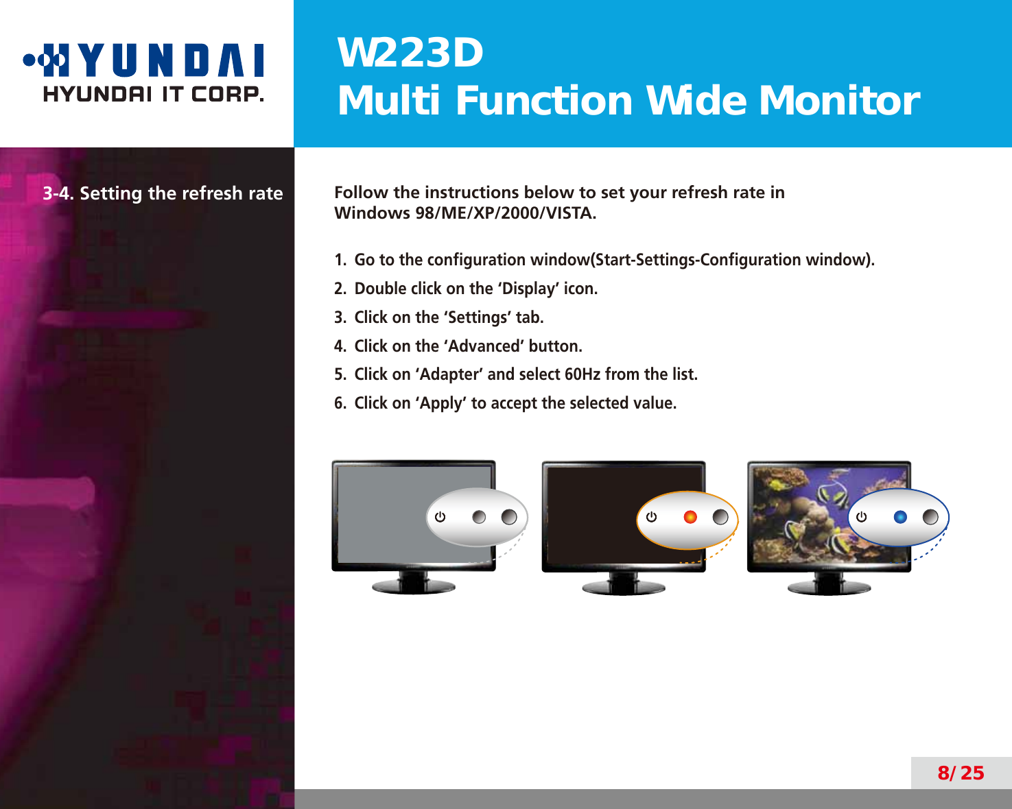 W223DMulti Function Wide Monitor8/253-4. Setting the refresh rate Follow the instructions below to set your refresh rate in  Windows 98/ME/XP/2000/VISTA.1.  Go to the conﬁguration window(Start-Settings-Conﬁguration window).2.  Double click on the ‘Display’ icon.3.  Click on the ‘Settings’ tab.4.  Click on the ‘Advanced’ button.5.  Click on ‘Adapter’ and select 60Hz from the list.6.  Click on ‘Apply’ to accept the selected value. 