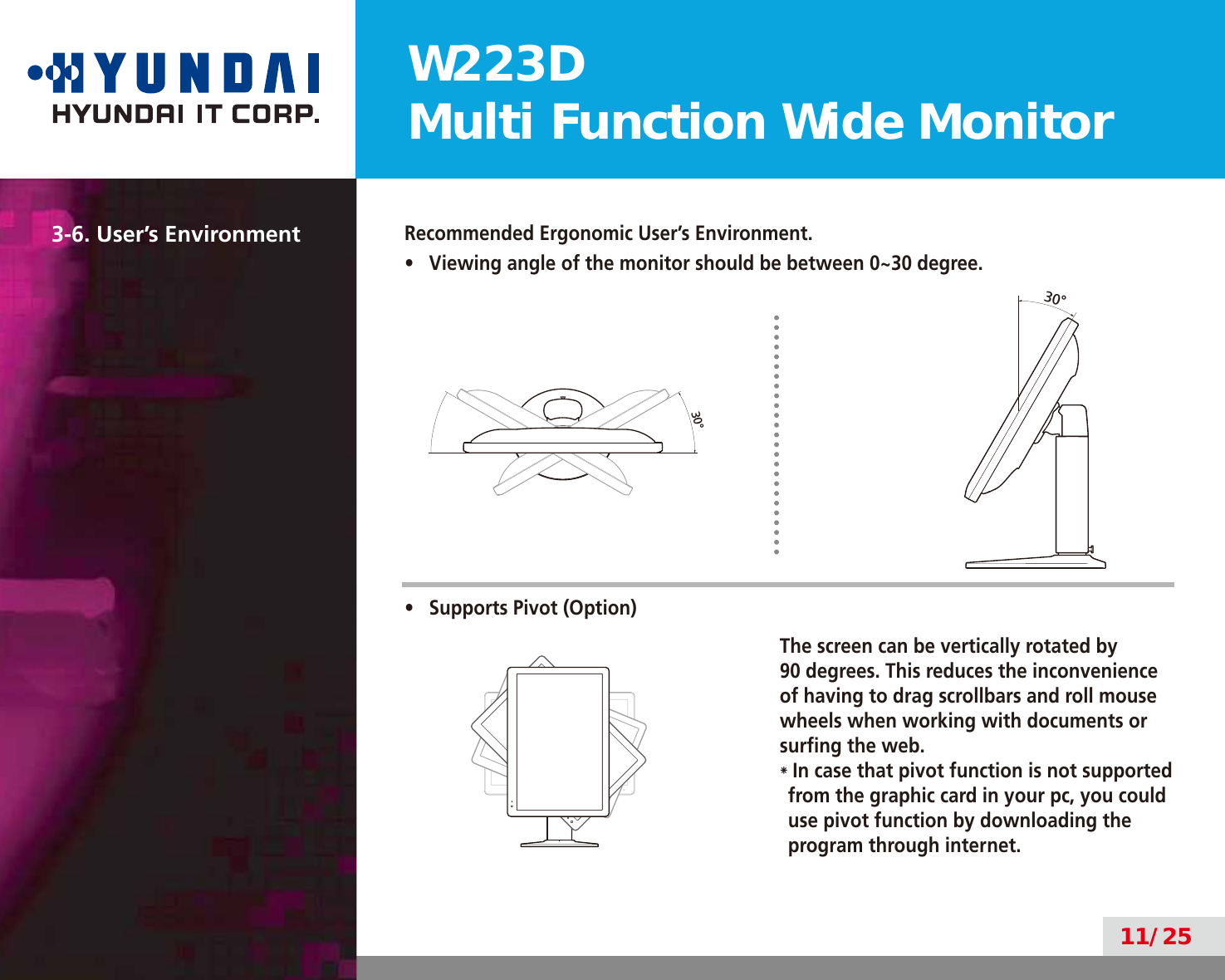 W223DMulti Function Wide Monitor11/2530°30°3-6. User’s EnvironmentRecommended Ergonomic User’s Environment.•  Viewing angle of the monitor should be between 0~30 degree.•  Supports Pivot (Option)The screen can be vertically rotated by  90 degrees. This reduces the inconvenience of having to drag scrollbars and roll mouse wheels when working with documents or surﬁng the web.*  In case that pivot function is not supported from the graphic card in your pc, you could use pivot function by downloading the program through internet.