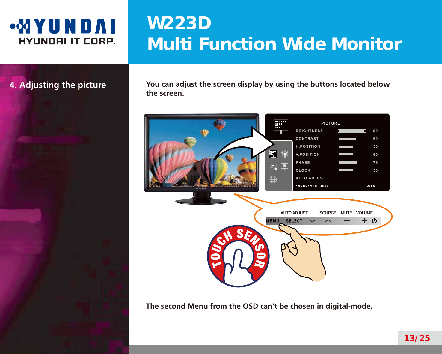 W223DMulti Function Wide Monitor13/254. Adjusting the picture You can adjust the screen display by using the buttons located below the screen.MUTE VOLUMESOURCEAUTO ADJUSTThe second Menu from the OSD can&apos;t be chosen in digital-mode.          PICTUREBRIGHTNESS 90CONTRAST 60H.POSITION 50V.POSITION 50PHASE 76CLOCK 50AUTO ADJUST1920x1200 60Hz               VGA