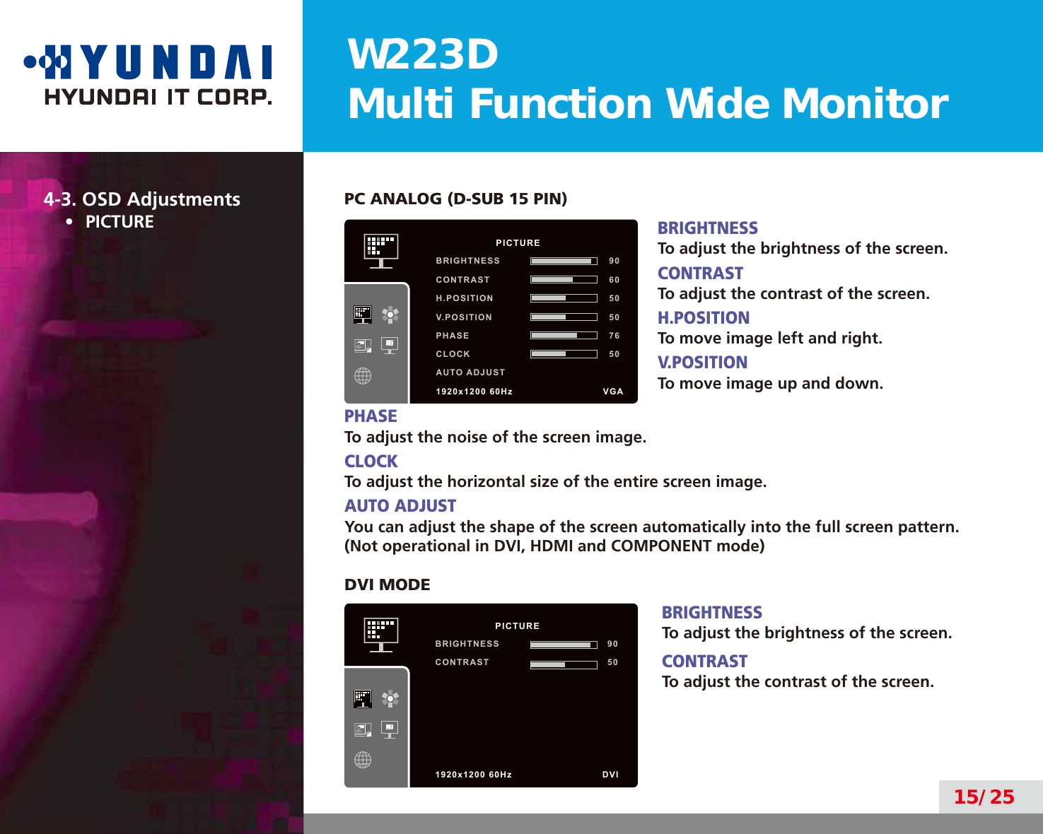 W223DMulti Function Wide Monitor15/254-3. OSD Adjustments•  PICTUREPC ANALOG (D-SUB 15 PIN)BRIGHTNESSTo adjust the brightness of the screen.CONTRASTTo adjust the contrast of the screen.H.POSITIONTo move image left and right.V.POSITIONTo move image up and down.PHASETo adjust the noise of the screen image.CLOCKTo adjust the horizontal size of the entire screen image.AUTO ADJUSTYou can adjust the shape of the screen automatically into the full screen pattern.(Not operational in DVI, HDMI and COMPONENT mode)DVI MODEBRIGHTNESSTo adjust the brightness of the screen.CONTRASTTo adjust the contrast of the screen.          PICTUREBRIGHTNESS 90CONTRAST 60H.POSITION 50V.POSITION 50PHASE 76CLOCK 50AUTO ADJUST1920x1200 60Hz               VGA          PICTUREBRIGHTNESS 90CONTRAST 501920x1200 60Hz               DVI
