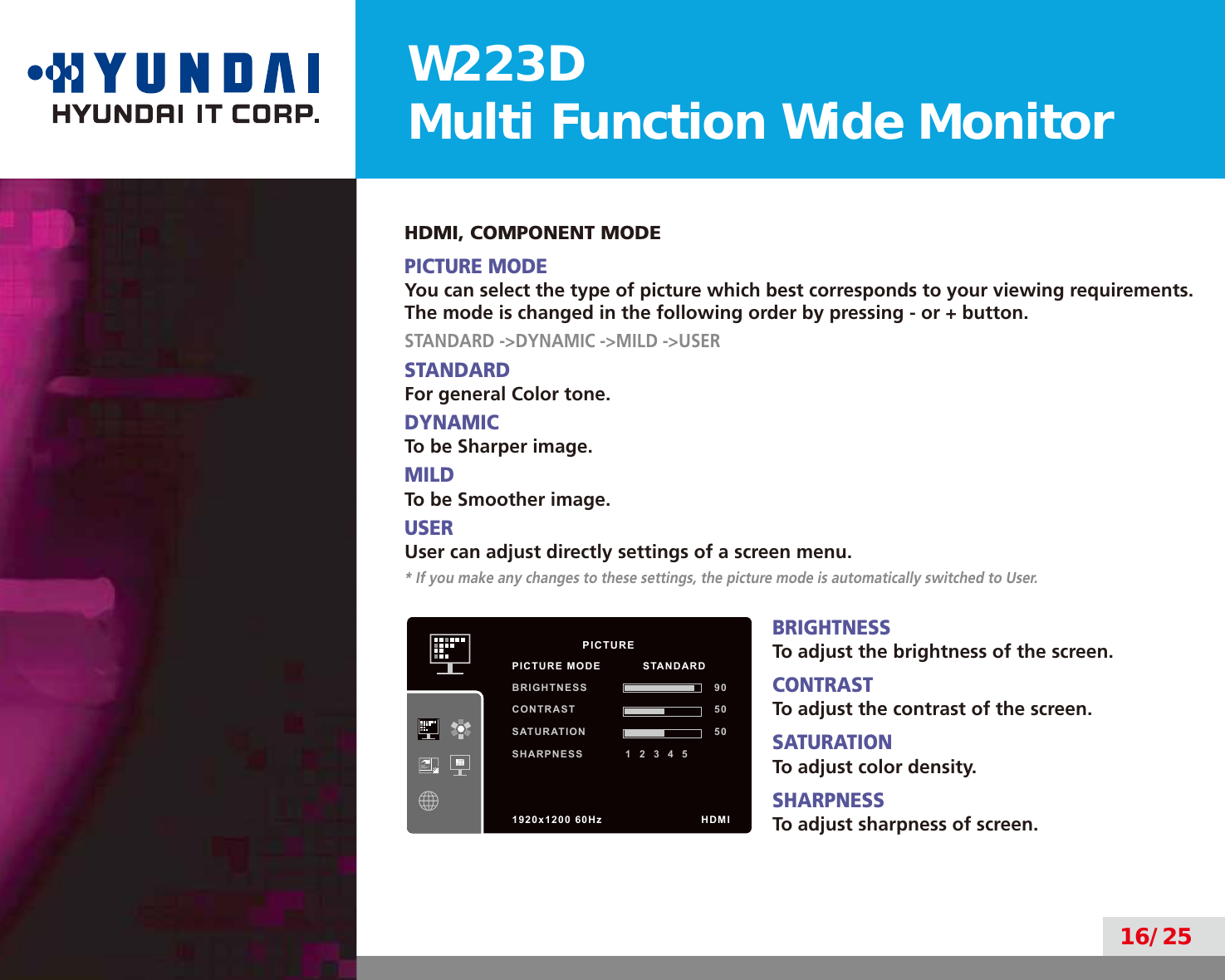 W223DMulti Function Wide Monitor16/25HDMI, COMPONENT MODEPICTURE MODEYou can select the type of picture which best corresponds to your viewing requirements.The mode is changed in the following order by pressing - or + button.STANDARD -&gt;DYNAMIC -&gt;MILD -&gt;USERSTANDARDFor general Color tone.DYNAMICTo be Sharper image.MILDTo be Smoother image.USERUser can adjust directly settings of a screen menu.* If you make any changes to these settings, the picture mode is automatically switched to User.BRIGHTNESSTo adjust the brightness of the screen.CONTRASTTo adjust the contrast of the screen.SATURATIONTo adjust color density.SHARPNESSTo adjust sharpness of screen.          PICTUREPICTURE MODE           STANDARDBRIGHTNESS 90CONTRAST 50SATURATION 50SHARPNESS           1  2  3  4  51920x1200 60Hz              HDMI