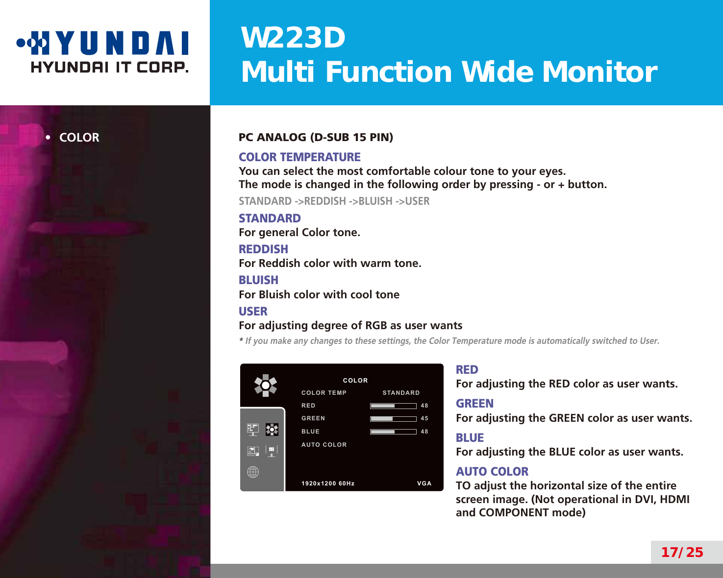 W223DMulti Function Wide Monitor17/25•  COLOR PC ANALOG (D-SUB 15 PIN)COLOR TEMPERATUREYou can select the most comfortable colour tone to your eyes.The mode is changed in the following order by pressing - or + button.STANDARD -&gt;REDDISH -&gt;BLUISH -&gt;USERSTANDARDFor general Color tone.REDDISHFor Reddish color with warm tone.BLUISHFor Bluish color with cool toneUSERFor adjusting degree of RGB as user wants* If you make any changes to these settings, the Color Temperature mode is automatically switched to User.REDFor adjusting the RED color as user wants.GREENFor adjusting the GREEN color as user wants.BLUEFor adjusting the BLUE color as user wants.AUTO COLORTO adjust the horizontal size of the entire screen image. (Not operational in DVI, HDMI and COMPONENT mode)          COLORCOLOR TEMP                STANDARDRED 48GREEN 45BLUE 48AUTO COLOR1920x1200 60Hz               VGA