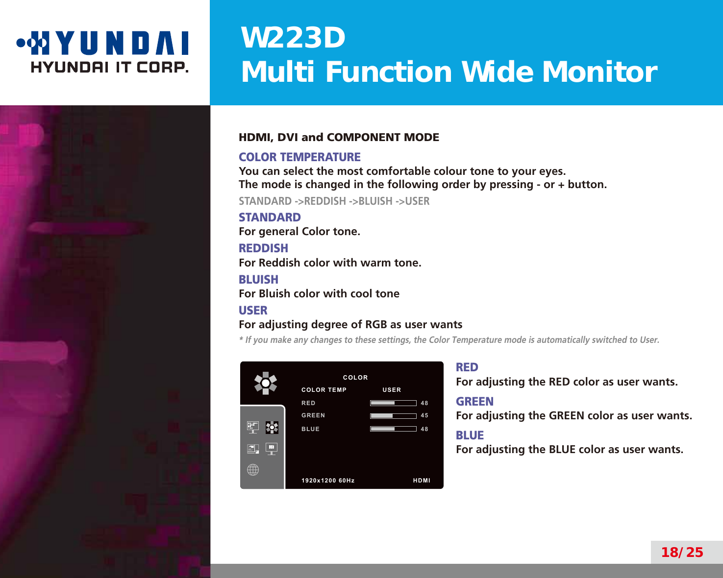 W223DMulti Function Wide Monitor18/25HDMI, DVI and COMPONENT MODECOLOR TEMPERATUREYou can select the most comfortable colour tone to your eyes.The mode is changed in the following order by pressing - or + button.STANDARD -&gt;REDDISH -&gt;BLUISH -&gt;USERSTANDARDFor general Color tone.REDDISHFor Reddish color with warm tone.BLUISHFor Bluish color with cool toneUSERFor adjusting degree of RGB as user wants* If you make any changes to these settings, the Color Temperature mode is automatically switched to User.REDFor adjusting the RED color as user wants.GREENFor adjusting the GREEN color as user wants.BLUEFor adjusting the BLUE color as user wants.          COLORCOLOR TEMP                USERRED 48GREEN 45BLUE 481920x1200 60Hz              HDMI