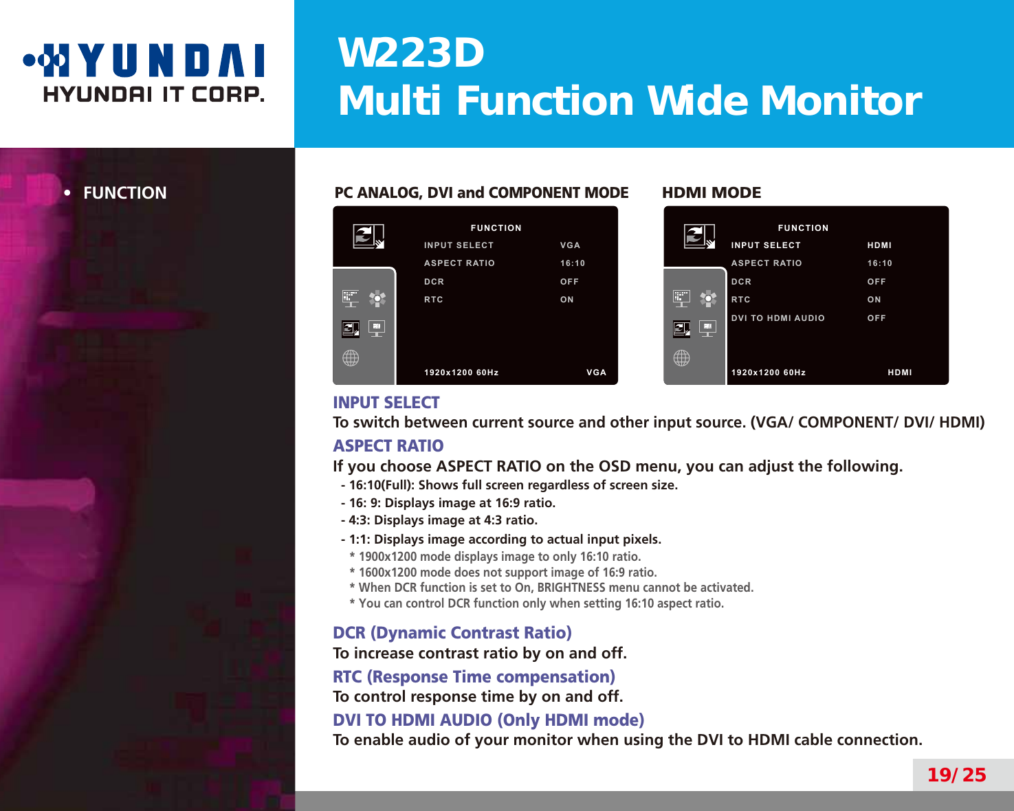W223DMulti Function Wide Monitor19/25•  FUNCTIONPC ANALOG, DVI and COMPONENT MODE       HDMI MODEINPUT SELECTTo switch between current source and other input source. (VGA/ COMPONENT/ DVI/ HDMI)ASPECT RATIOIf you choose ASPECT RATIO on the OSD menu, you can adjust the following.- 16:10(Full): Shows full screen regardless of screen size.- 16: 9: Displays image at 16:9 ratio.- 4:3: Displays image at 4:3 ratio.- 1:1: Displays image according to actual input pixels.* 1900x1200 mode displays image to only 16:10 ratio.* 1600x1200 mode does not support image of 16:9 ratio.* When DCR function is set to On, BRIGHTNESS menu cannot be activated.* You can control DCR function only when setting 16:10 aspect ratio.DCR (Dynamic Contrast Ratio)To increase contrast ratio by on and off.RTC (Response Time compensation)To control response time by on and off.DVI TO HDMI AUDIO (Only HDMI mode)To enable audio of your monitor when using the DVI to HDMI cable connection.        FUNCTIONINPUT SELECT VGAASPECT RATIO 16:10DCR OFFRTC ON1920x1200 60Hz               VGA        FUNCTIONINPUT SELECT HDMIASPECT RATIO 16:10DCR OFFRTC ONDVI TO HDMI AUDIO OFF1920x1200 60Hz              HDMI