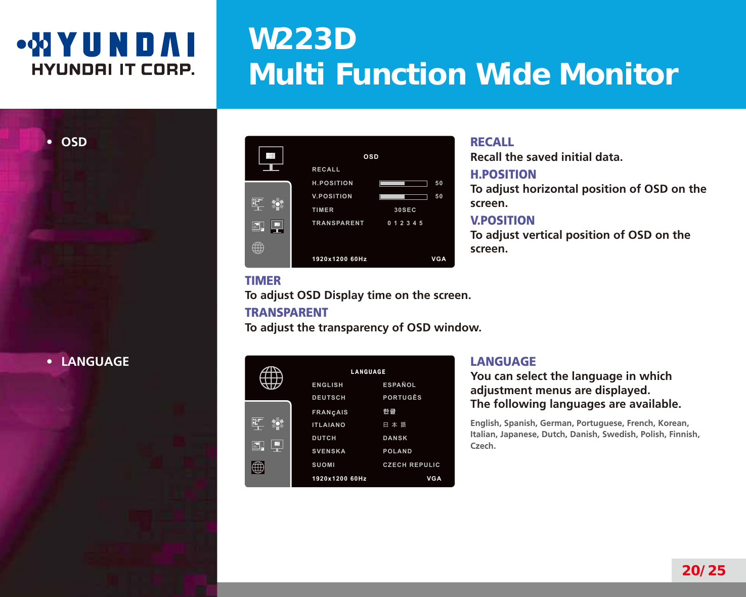 W223DMulti Function Wide Monitor20/25•  OSDRECALLRecall the saved initial data.H.POSITIONTo adjust horizontal position of OSD on the screen.V.POSITIONTo adjust vertical position of OSD on the screen.TIMERTo adjust OSD Display time on the screen.TRANSPARENTTo adjust the transparency of OSD window.•  LANGUAGELANGUAGEYou can select the language in which adjustment menus are displayed. The following languages are available.English, Spanish, German, Portuguese, French, Korean,  Italian, Japanese, Dutch, Danish, Swedish, Polish, Finnish, Czech.            OSDRECALL               H.POSITION 50V.POSITION 50TIMER                          30SECTRANSPARENT          0 1 2 3 4 5                            1920x1200 60Hz               VGA         LANGUAGEENGLISH ESPAÑOLDEUTSCH PORTUGÊSFRANçAIS 한글ITLAIANO曰 本 語DUTCH DANSKSVENSKA POLANDSUOMI CZECH REPULIC1920x1200 60Hz              VGA