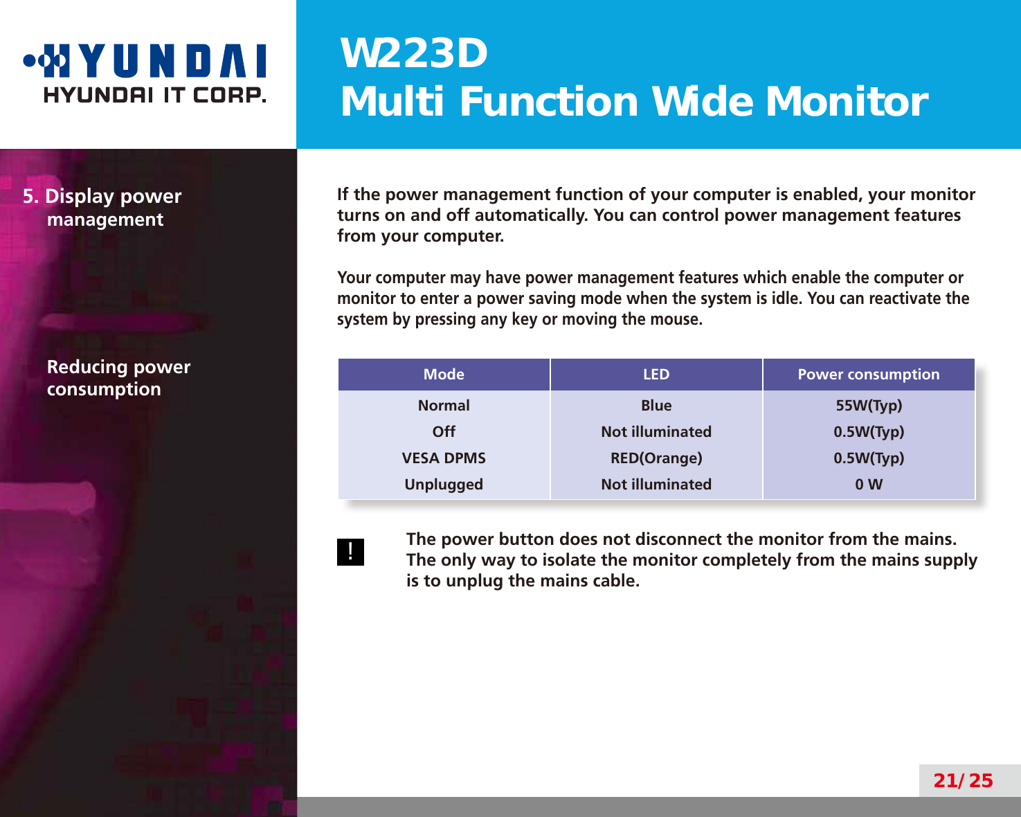 W223DMulti Function Wide Monitor21/255. Display power managementIf the power management function of your computer is enabled, your monitor turns on and off automatically. You can control power management features from your computer.Your computer may have power management features which enable the computer or monitor to enter a power saving mode when the system is idle. You can reactivate the system by pressing any key or moving the mouse.Reducing power consumption Mode LED Power consumptionNormalOffVESA DPMSUnpluggedBlueNot illuminatedRED(Orange)Not illuminated55W(Typ)0.5W(Typ)0.5W(Typ)0 W!The power button does not disconnect the monitor from the mains. The only way to isolate the monitor completely from the mains supply is to unplug the mains cable.