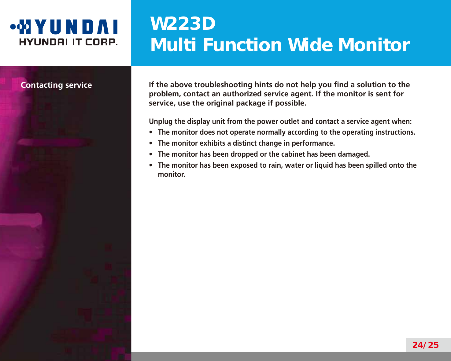 W223DMulti Function Wide Monitor24/25Contacting service If the above troubleshooting hints do not help you ﬁnd a solution to the problem, contact an authorized service agent. If the monitor is sent for service, use the original package if possible.Unplug the display unit from the power outlet and contact a service agent when:•  The monitor does not operate normally according to the operating instructions.•  The monitor exhibits a distinct change in performance.•  The monitor has been dropped or the cabinet has been damaged.•  The monitor has been exposed to rain, water or liquid has been spilled onto the monitor.
