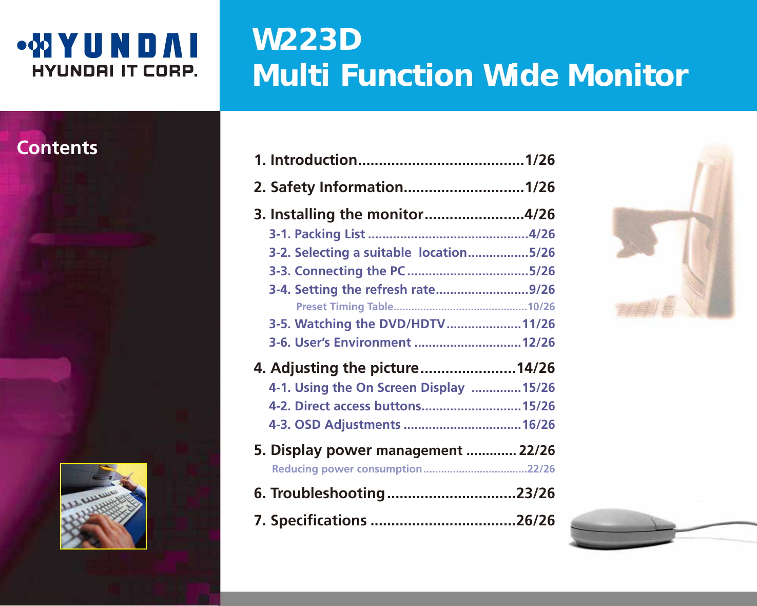 W223DMulti Function Wide Monitor1. Introduction ........................................1/262. Safety Information .............................1/263. Installing the monitor ........................4/263-1. Packing List .............................................4/263-2. Selecting a suitable  location .................5/263-3. Connecting the PC ..................................5/263-4. Setting the refresh rate ..........................9/26Preset Timing Table .............................................10/263-5. Watching the DVD/HDTV .....................11/263-6. User’s Environment ..............................12/264. Adjusting the picture .......................14/264-1. Using the On Screen Display  ..............15/264-2. Direct access buttons ............................15/264-3. OSD Adjustments .................................16/265. Display power management ............. 22/26Reducing power consumption ...................................22/266. Troubleshooting ...............................23/267. Speciﬁcations ...................................26/26Contents
