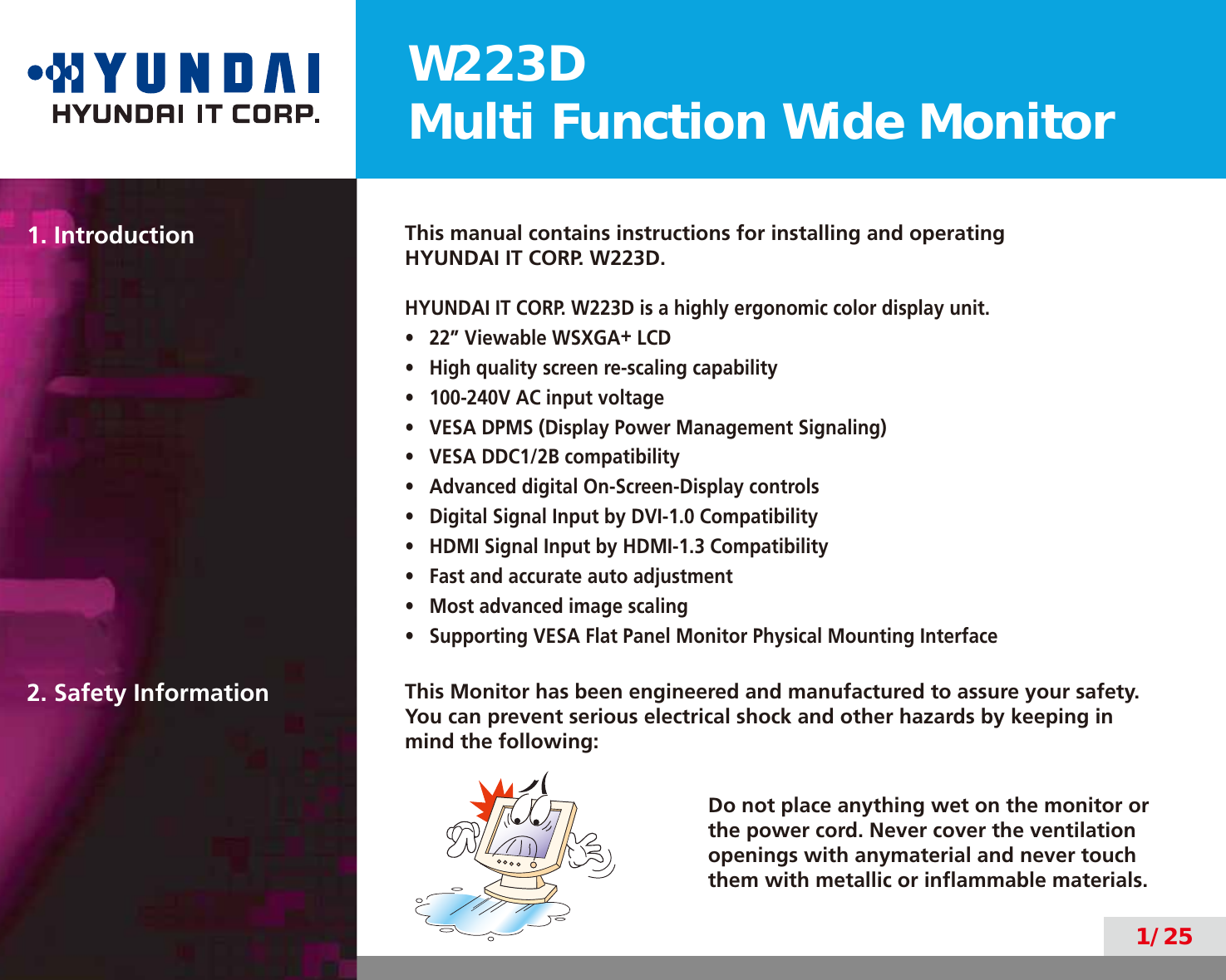 W223DMulti Function Wide Monitor1/251. Introduction This manual contains instructions for installing and operatingHYUNDAI IT CORP. W223D.HYUNDAI IT CORP. W223D is a highly ergonomic color display unit.•  22” Viewable WSXGA+ LCD•  High quality screen re-scaling capability•  100-240V AC input voltage•  VESA DPMS (Display Power Management Signaling)•  VESA DDC1/2B compatibility•  Advanced digital On-Screen-Display controls•  Digital Signal Input by DVI-1.0 Compatibility•  HDMI Signal Input by HDMI-1.3 Compatibility•  Fast and accurate auto adjustment•  Most advanced image scaling•  Supporting VESA Flat Panel Monitor Physical Mounting Interface2. Safety Information This Monitor has been engineered and manufactured to assure your safety. You can prevent serious electrical shock and other hazards by keeping in mind the following:Do not place anything wet on the monitor or the power cord. Never cover the ventilation openings with anymaterial and never touch them with metallic or inﬂammable materials.