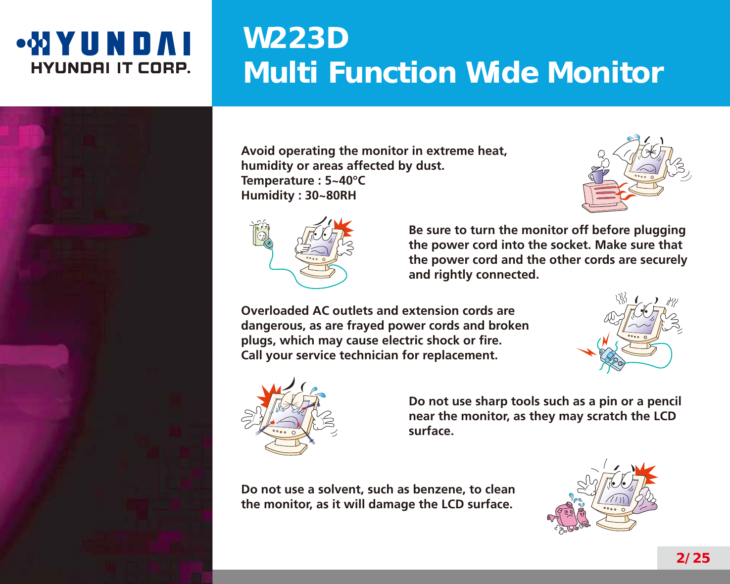 W223DMulti Function Wide Monitor2/25Avoid operating the monitor in extreme heat,humidity or areas affected by dust.Temperature : 5~40°CHumidity : 30~80RHBe sure to turn the monitor off before plugging the power cord into the socket. Make sure that the power cord and the other cords are securely and rightly connected.Overloaded AC outlets and extension cords are dangerous, as are frayed power cords and broken plugs, which may cause electric shock or ﬁre.  Call your service technician for replacement.Do not use sharp tools such as a pin or a pencil near the monitor, as they may scratch the LCD surface.Do not use a solvent, such as benzene, to clean the monitor, as it will damage the LCD surface.