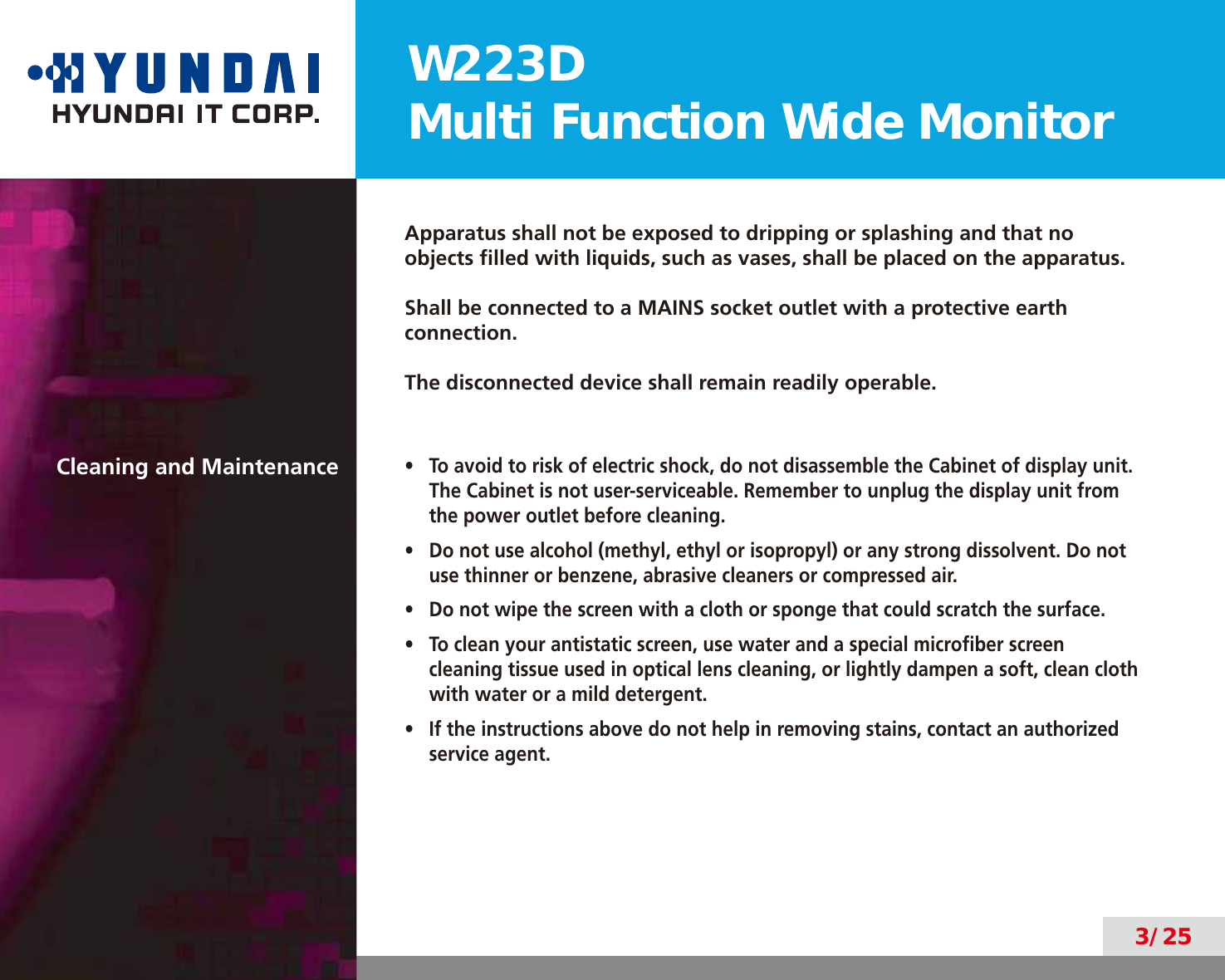 W223DMulti Function Wide Monitor3/25Apparatus shall not be exposed to dripping or splashing and that no objects ﬁlled with liquids, such as vases, shall be placed on the apparatus.Shall be connected to a MAINS socket outlet with a protective earth connection.The disconnected device shall remain readily operable.Cleaning and Maintenance•  To avoid to risk of electric shock, do not disassemble the Cabinet of display unit. The Cabinet is not user-serviceable. Remember to unplug the display unit from the power outlet before cleaning.•  Do not use alcohol (methyl, ethyl or isopropyl) or any strong dissolvent. Do not use thinner or benzene, abrasive cleaners or compressed air.•  Do not wipe the screen with a cloth or sponge that could scratch the surface.•  To clean your antistatic screen, use water and a special microﬁber screen cleaning tissue used in optical lens cleaning, or lightly dampen a soft, clean cloth with water or a mild detergent.•  If the instructions above do not help in removing stains, contact an authorized service agent.