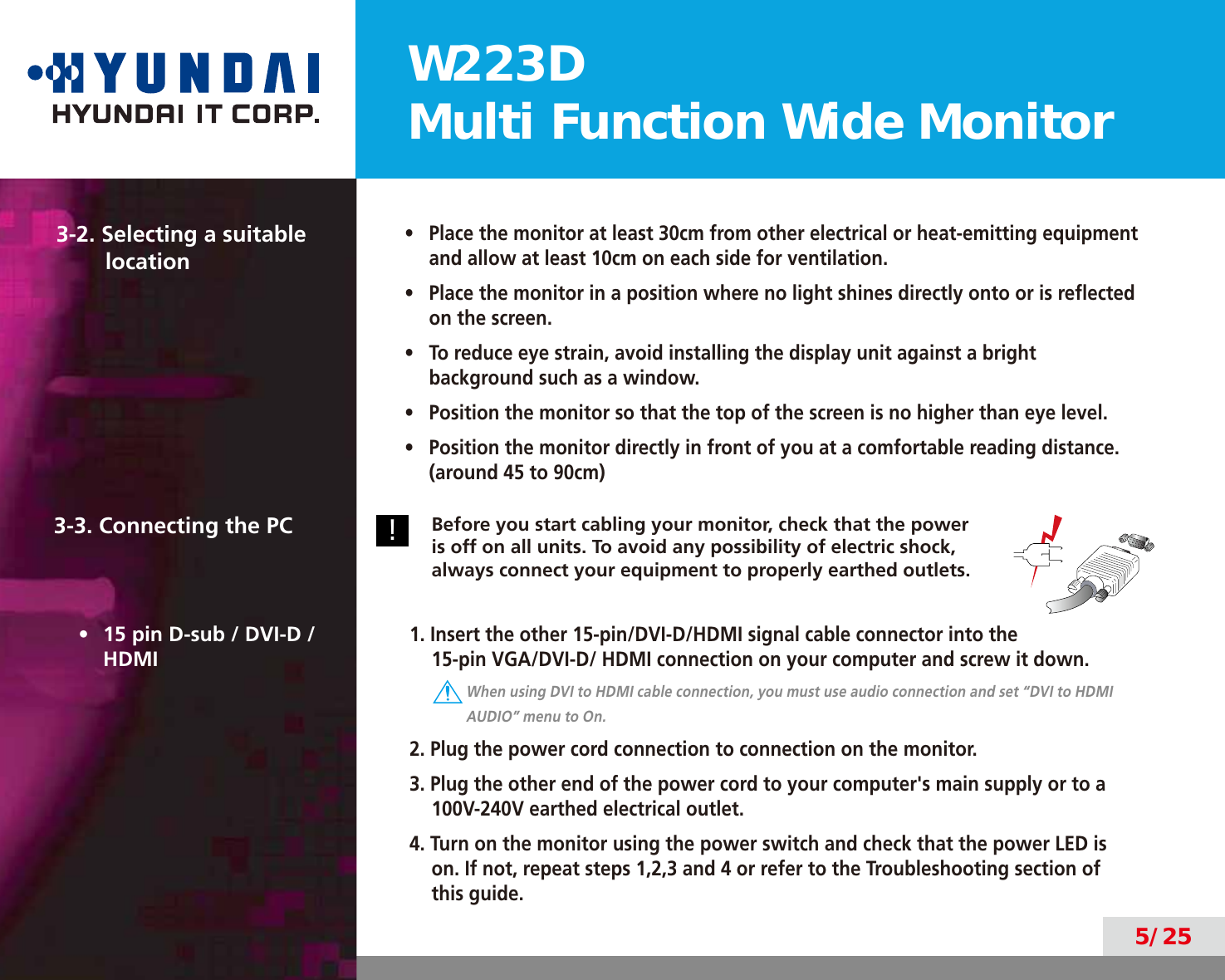 W223DMulti Function Wide Monitor5/253-2. Selecting a suitable  location•  Place the monitor at least 30cm from other electrical or heat-emitting equipment and allow at least 10cm on each side for ventilation.•  Place the monitor in a position where no light shines directly onto or is reﬂected on the screen.•  To reduce eye strain, avoid installing the display unit against a bright background such as a window.•  Position the monitor so that the top of the screen is no higher than eye level.•  Position the monitor directly in front of you at a comfortable reading distance. (around 45 to 90cm)3-3. Connecting the PC!Before you start cabling your monitor, check that the power is off on all units. To avoid any possibility of electric shock, always connect your equipment to properly earthed outlets.•  15 pin D-sub / DVI-D / HDMI1. Insert the other 15-pin/DVI-D/HDMI signal cable connector into the  15-pin VGA/DVI-D/ HDMI connection on your computer and screw it down. When using DVI to HDMI cable connection, you must use audio connection and set “DVI to HDMI AUDIO” menu to On.2. Plug the power cord connection to connection on the monitor.3. Plug the other end of the power cord to your computer&apos;s main supply or to a 100V-240V earthed electrical outlet.4. Turn on the monitor using the power switch and check that the power LED is on. If not, repeat steps 1,2,3 and 4 or refer to the Troubleshooting section of this guide.