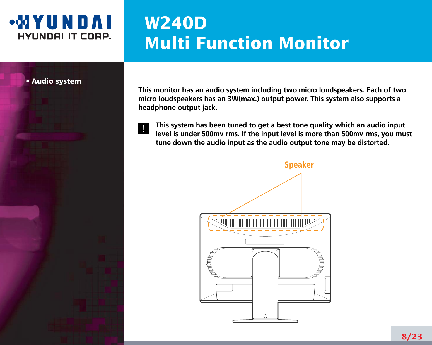 8/22W240DMulti Function Monitor• Audio systemThis monitor has an audio system including two micro loudspeakers. Each of twomicro loudspeakers has an 3W(max.) output power. This system also supports aheadphone output jack.This system has been tuned to get a best tone quality which an audio inputlevel is under 500mv rms. If the input level is more than 500mv rms, you musttune down the audio input as the audio output tone may be distorted.8/23!!Speaker