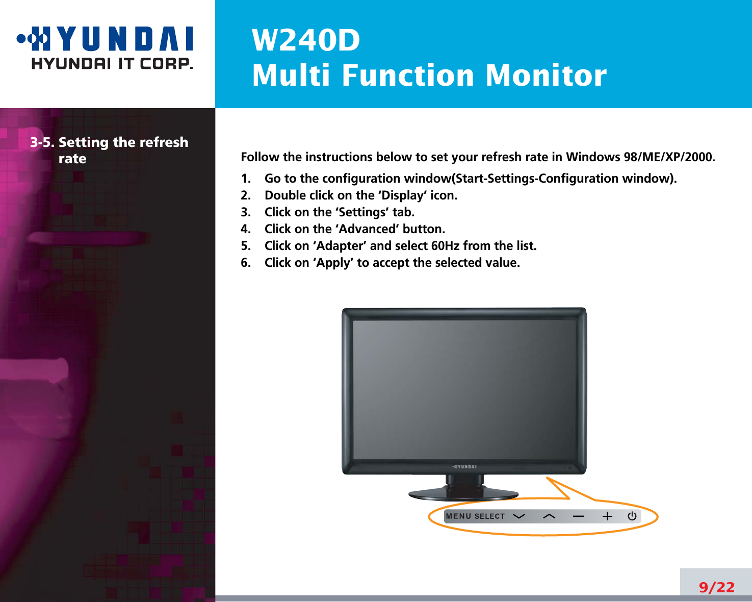W240DMulti Function Monitor9/223-5. Setting the refreshrate Follow the instructions below to set your refresh rate in Windows 98/ME/XP/2000.1.    Go to the configuration window(Start-Settings-Configuration window).2.    Double click on the ‘Display’ icon.3.    Click on the ‘Settings’ tab.4.    Click on the ‘Advanced’ button.5.    Click on ‘Adapter’ and select 60Hz from the list.6.    Click on ‘Apply’ to accept the selected value.