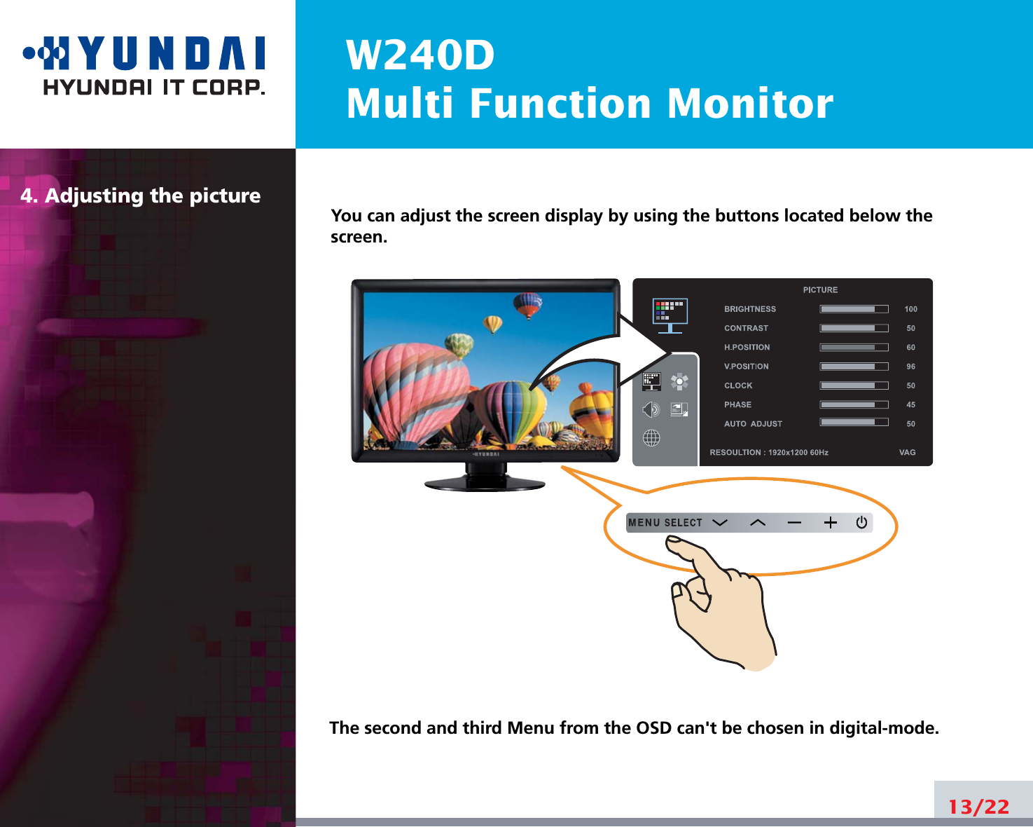 W240DMulti Function Monitor4. Adjusting the picture13/22You can adjust the screen display by using the buttons located below thescreen.The second and third Menu from the OSD can&apos;t be chosen in digital-mode.