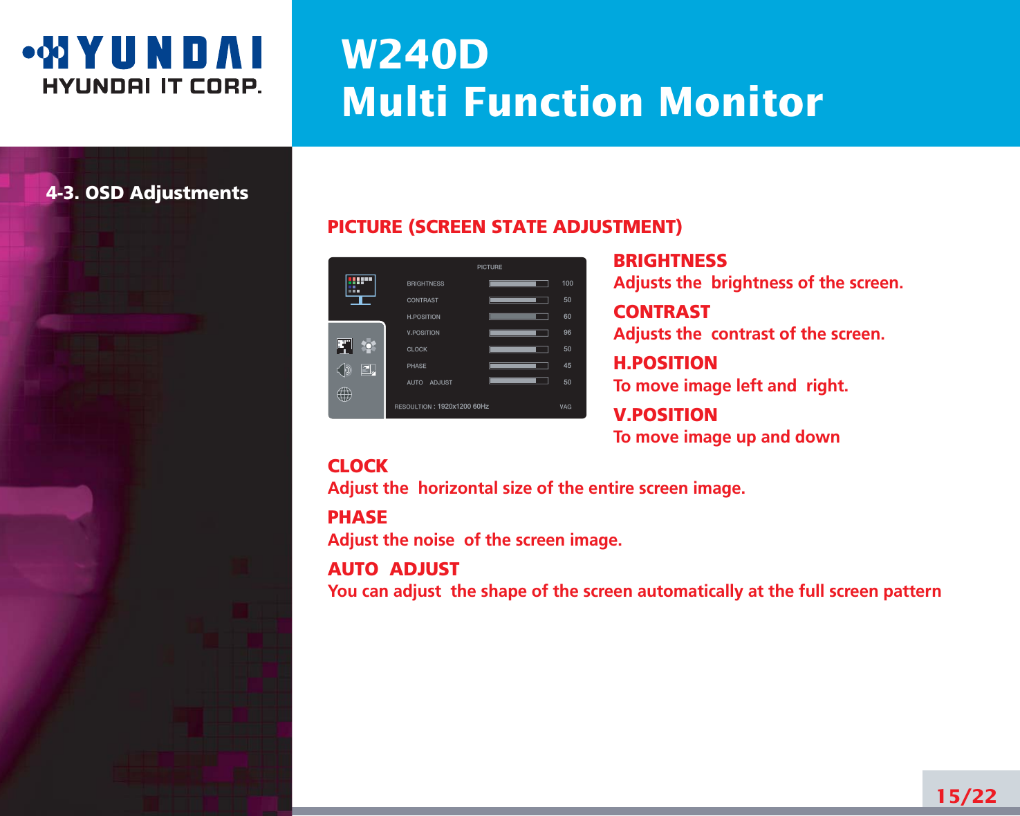 W240DMulti Function Monitor15/224-3. OSD AdjustmentsPICTURE (SCREEN STATE ADJUSTMENT)BRIGHTNESSAdjusts the  brightness of the screen.CONTRASTAdjusts the  contrast of the screen.H.POSITIONTo move image left and  right.V.POSITIONTo move image up and downCLOCKAdjust the  horizontal size of the entire screen image.PHASEAdjust the noise  of the screen image.AUTO  ADJUSTYou can adjust  the shape of the screen automatically at the full screen patternBRIGHTNESSCONTRAST H.POSITIONV.POSITIONCLOCKPHASEAUTOADJUSTRESOULTION : 1920x1200 60Hz VAGPICTURE100506096504550