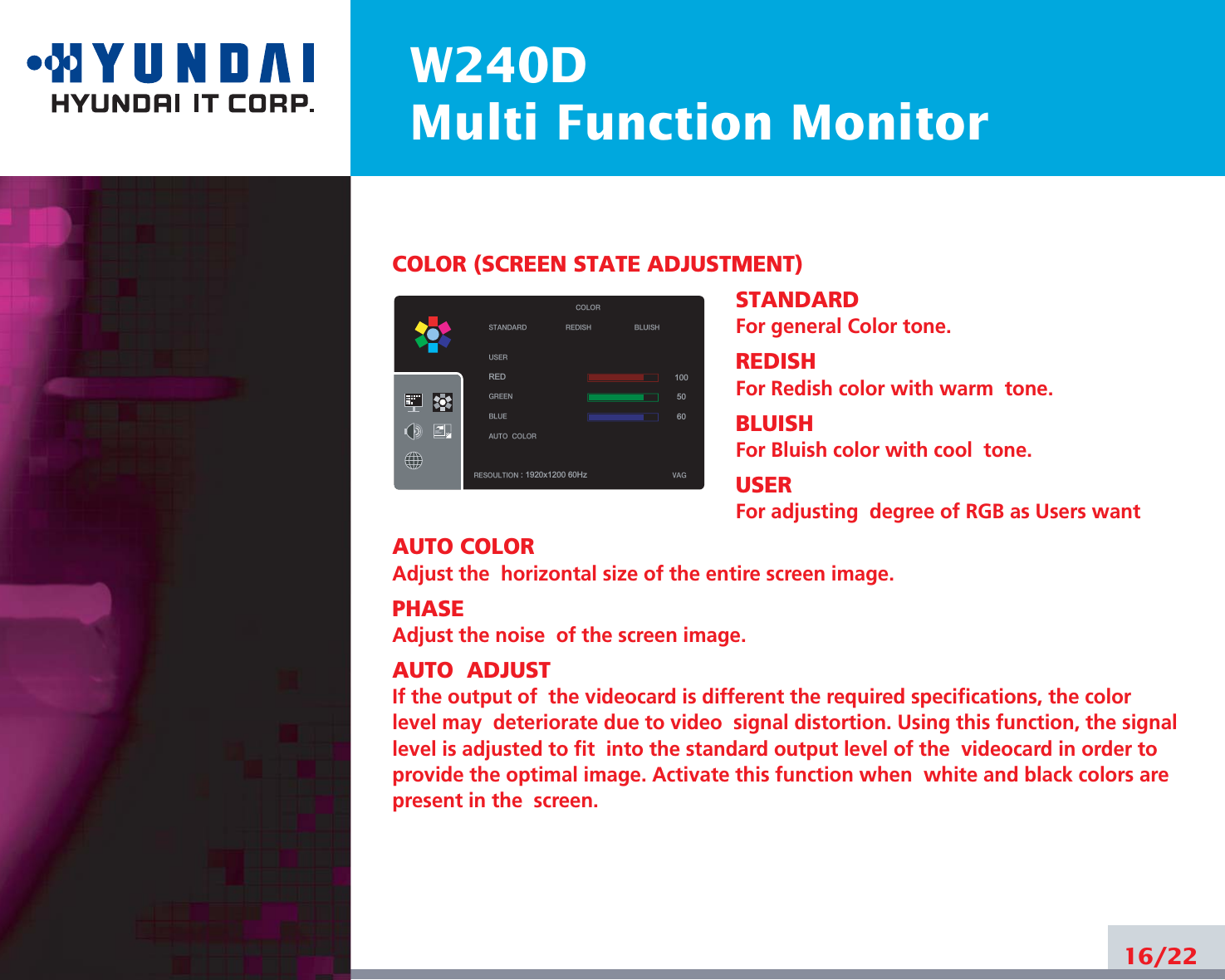 W240DMulti Function Monitor16/22COLOR (SCREEN STATE ADJUSTMENT)STANDARDFor general Color tone.REDISHFor Redish color with warm  tone.BLUISHFor Bluish color with cool  tone.USERFor adjusting  degree of RGB as Users wantAUTO COLORAdjust the  horizontal size of the entire screen image.PHASEAdjust the noise  of the screen image.AUTO  ADJUSTIf the output of  the videocard is different the required specifications, the colorlevel may  deteriorate due to video  signal distortion. Using this function, the signallevel is adjusted to fit  into the standard output level of the  videocard in order toprovide the optimal image. Activate this function when  white and black colors arepresent in the  screen.STANDARDUSERRED GREEN BLUE AUTOCOLOR REDISH BLUISHRESOULTION : 1920x1200 60Hz VAGCOLOR1005060