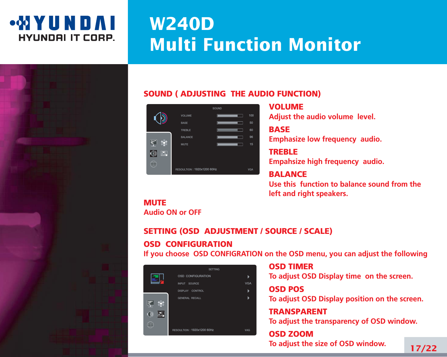 W240DMulti Function Monitor17/22SOUND ( ADJUSTING  THE AUDIO FUNCTION)VOLUMEAdjust the audio volume  level.BASEEmphasize low frequency  audio.TREBLEEmpahsize high frequency  audio.BALANCEUse this  function to balance sound from theleft and right speakers.MUTEAudio ON or OFFSETTING (OSD  ADJUSTMENT / SOURCE / SCALE)OSD  CONFIGURATIONIf you choose  OSD CONFIGRATION on the OSD menu, you can adjust the followingOSD TIMERTo adjust OSD Display time  on the screen.OSD POSTo adjust OSD Display position on the screen.TRANSPARENTTo adjust the transparency of OSD window.OSD ZOOMTo adjust the size of OSD window.VOLUMEBASETREBLEBALANCEMUTERESOULTION : 1920x1200 60Hz VGASOUND10050609615OSD  CONFIGURATIONINPUTSOURCEDISPLAYCONTROLGENERALRECALLRESOULTION : 1920x1200 60Hz VAGSETTINGVGA