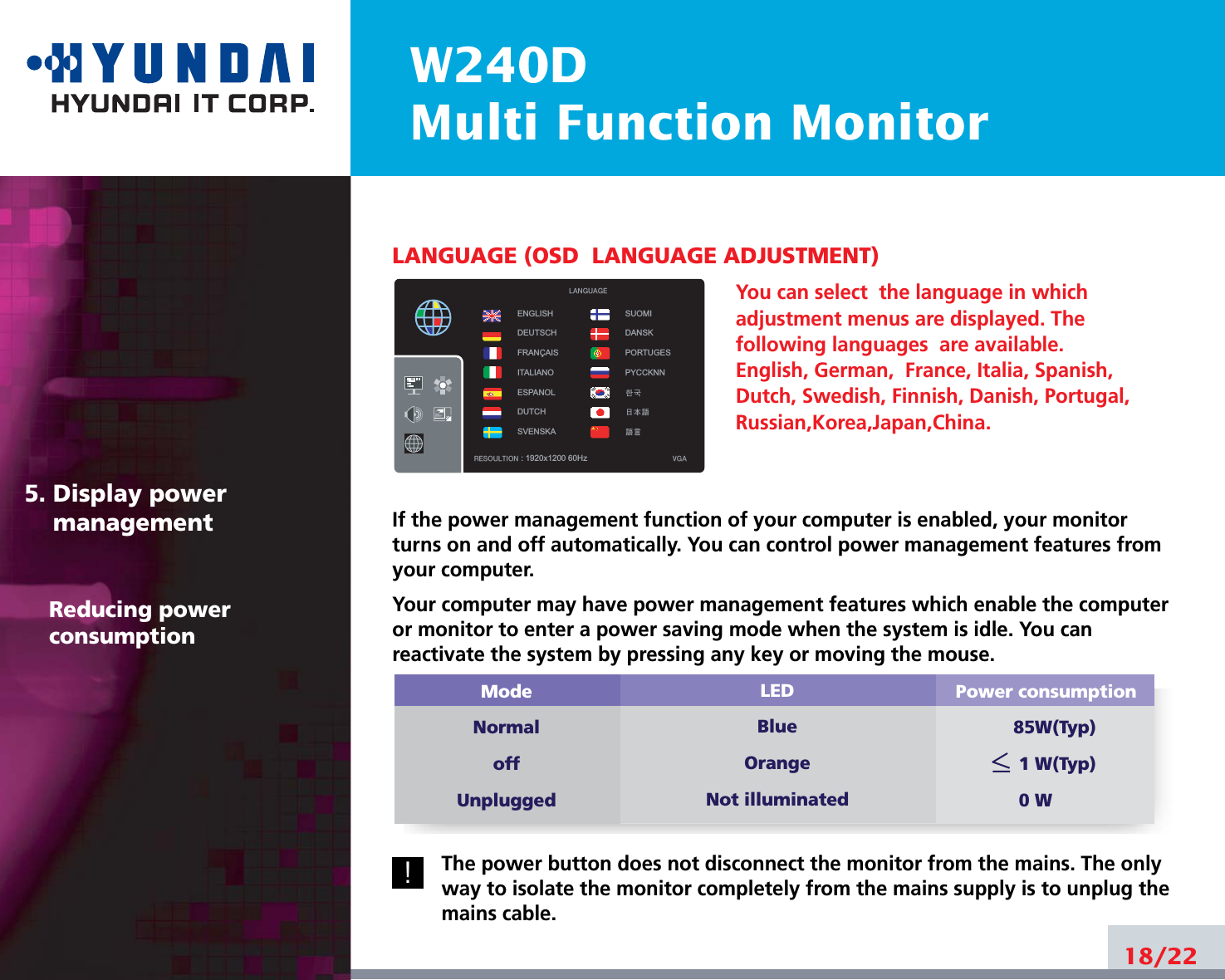 W240DMulti Function MonitorLANGUAGE (OSD  LANGUAGE ADJUSTMENT)You can select  the language in whichadjustment menus are displayed. Thefollowing languages  are available.English, German,  France, Italia, Spanish,Dutch, Swedish, Finnish, Danish, Portugal,Russian,Korea,Japan,China.If the power management function of your computer is enabled, your monitorturns on and off automatically. You can control power management features fromyour computer.Your computer may have power management features which enable the computeror monitor to enter a power saving mode when the system is idle. You canreactivate the system by pressing any key or moving the mouse.The power button does not disconnect the monitor from the mains. The onlyway to isolate the monitor completely from the mains supply is to unplug themains cable.18/225. Display power managementReducing powerconsumption!Power consumption85W(Typ)1 W(Typ)0 WModeNormaloffUnpluggedLEDBlueOrangeNot illuminatedENGLISHDEUTSCHFRANÇAISITALIANOESPANOLDUTCHSVENSKASUOMIDANSKPORTUGESPYCCKNN한국 日本語語言RESOULTION : 1920x1200 60Hz VGALANGUAGE