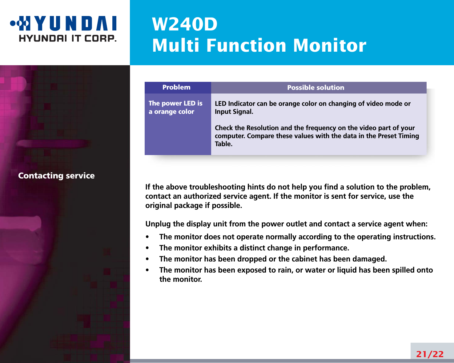 W240DMulti Function Monitor21/22Possible solutionLED Indicator can be orange color on changing of video mode orInput Signal.Check the Resolution and the frequency on the video part of yourcomputer. Compare these values with the data in the Preset TimingTable.ProblemThe power LED isa orange colorContacting serviceIf the above troubleshooting hints do not help you find a solution to the problem,contact an authorized service agent. If the monitor is sent for service, use theoriginal package if possible.Unplug the display unit from the power outlet and contact a service agent when:•     The monitor does not operate normally according to the operating instructions.•     The monitor exhibits a distinct change in performance.•     The monitor has been dropped or the cabinet has been damaged.•     The monitor has been exposed to rain, or water or liquid has been spilled ontothe monitor.