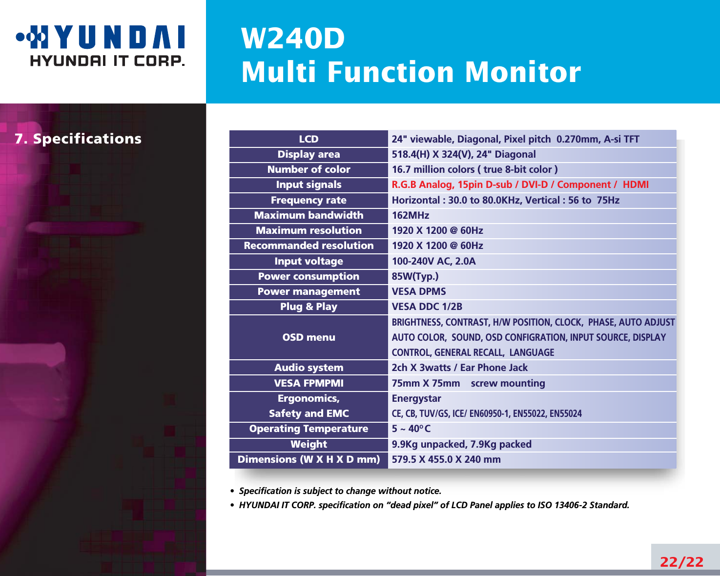 W240DMulti Function Monitor7. Specifications22/22LCDDisplay areaNumber of colorInput signalsFrequency rateMaximum bandwidthMaximum resolutionRecommanded resolutionInput voltagePower consumptionPower managementPlug &amp; PlayOSD menuAudio systemVESA FPMPMIErgonomics,Safety and EMCOperating TemperatureWeightDimensions (W X H X D mm)•  Specification is subject to change without notice.•  HYUNDAI IT CORP. specification on “dead pixel” of LCD Panel applies to ISO 13406-2 Standard.24&quot; viewable, Diagonal, Pixel pitch  0.270mm, A-si TFT518.4(H) X 324(V), 24&quot; Diagonal16.7 million colors ( true 8-bit color )R.G.B Analog, 15pin D-sub / DVI-D / Component /  HDMIHorizontal : 30.0 to 80.0KHz, Vertical : 56 to  75Hz162MHz1920 X 1200 @ 60Hz1920 X 1200 @ 60Hz100-240V AC, 2.0A85W(Typ.)VESA DPMSVESA DDC 1/2BBRIGHTNESS, CONTRAST, H/W POSITION, CLOCK,  PHASE, AUTO ADJUSTAUTO COLOR,  SOUND, OSD CONFIGRATION, INPUT SOURCE, DISPLAYCONTROL, GENERAL RECALL,  LANGUAGE2ch X 3watts / Ear Phone Jack75mm X 75mm screw mountingEnergystarCE, CB, TUV/GS, ICE/ EN60950-1, EN55022, EN550245 ~ 40O C9.9Kg unpacked, 7.9Kg packed579.5 X 455.0 X 240 mm