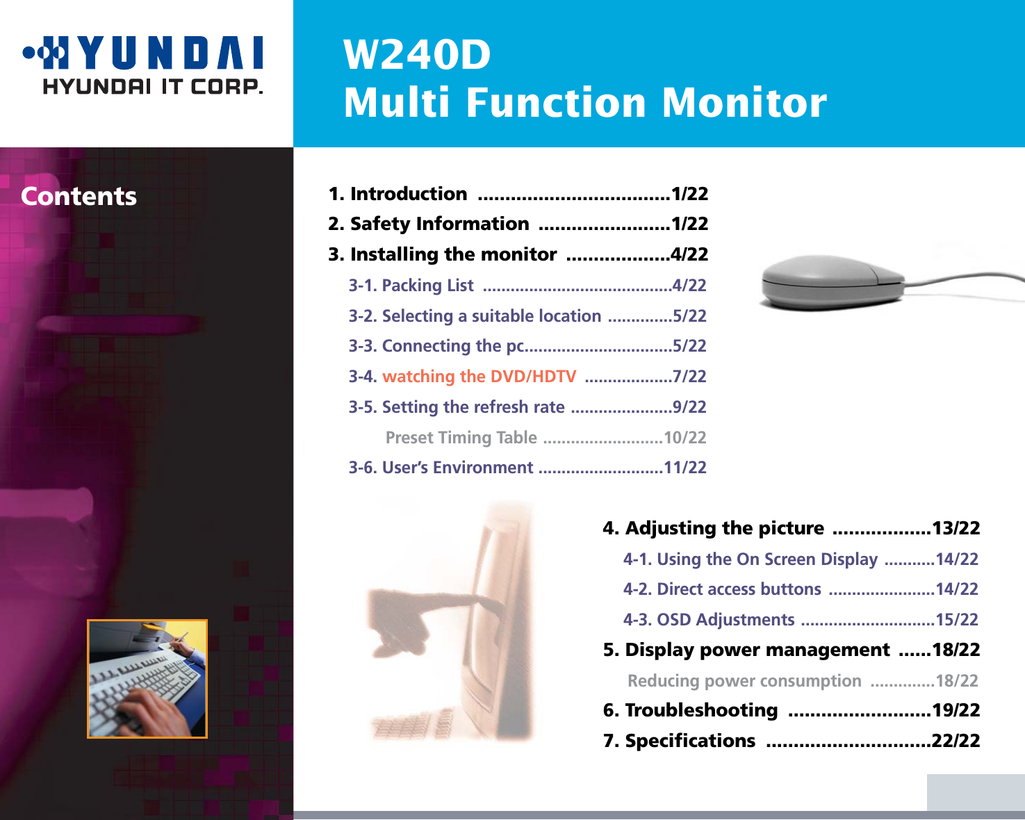 W240DMulti Function MonitorContents 1. Introduction  ...................................1/222. Safety Information  ........................1/223. Installing the monitor  ...................4/223-1. Packing List  .........................................4/223-2. Selecting a suitable location ..............5/223-3. Connecting the pc................................5/223-4. watching the DVD/HDTV ...................7/223-5. Setting the refresh rate ......................9/22Preset Timing Table ..........................10/223-6. User’s Environment ...........................11/224. Adjusting the picture ..................13/224-1. Using the On Screen Display ...........14/224-2. Direct access buttons  .......................14/224-3. OSD Adjustments .............................15/225. Display power management  ......18/22Reducing power consumption  ..............18/226. Troubleshooting  ..........................19/227. Specifications  ..............................22/22