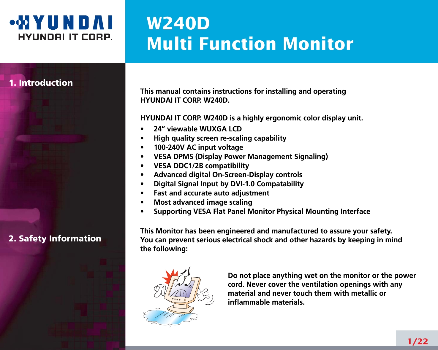 W240DMulti Function Monitor1. Introduction2. Safety Information1/22This manual contains instructions for installing and operatingHYUNDAI IT CORP. W240D.HYUNDAI IT CORP. W240D is a highly ergonomic color display unit.•     24” viewable WUXGA LCD•     High quality screen re-scaling capability•     100-240V AC input voltage•     VESA DPMS (Display Power Management Signaling)•     VESA DDC1/2B compatibility•     Advanced digital On-Screen-Display controls•     Digital Signal Input by DVI-1.0 Compatability•     Fast and accurate auto adjustment  •     Most advanced image scaling•     Supporting VESA Flat Panel Monitor Physical Mounting InterfaceThis Monitor has been engineered and manufactured to assure your safety. You can prevent serious electrical shock and other hazards by keeping in mind the following:Do not place anything wet on the monitor or the powercord. Never cover the ventilation openings with anymaterial and never touch them with metallic or inflammable materials.