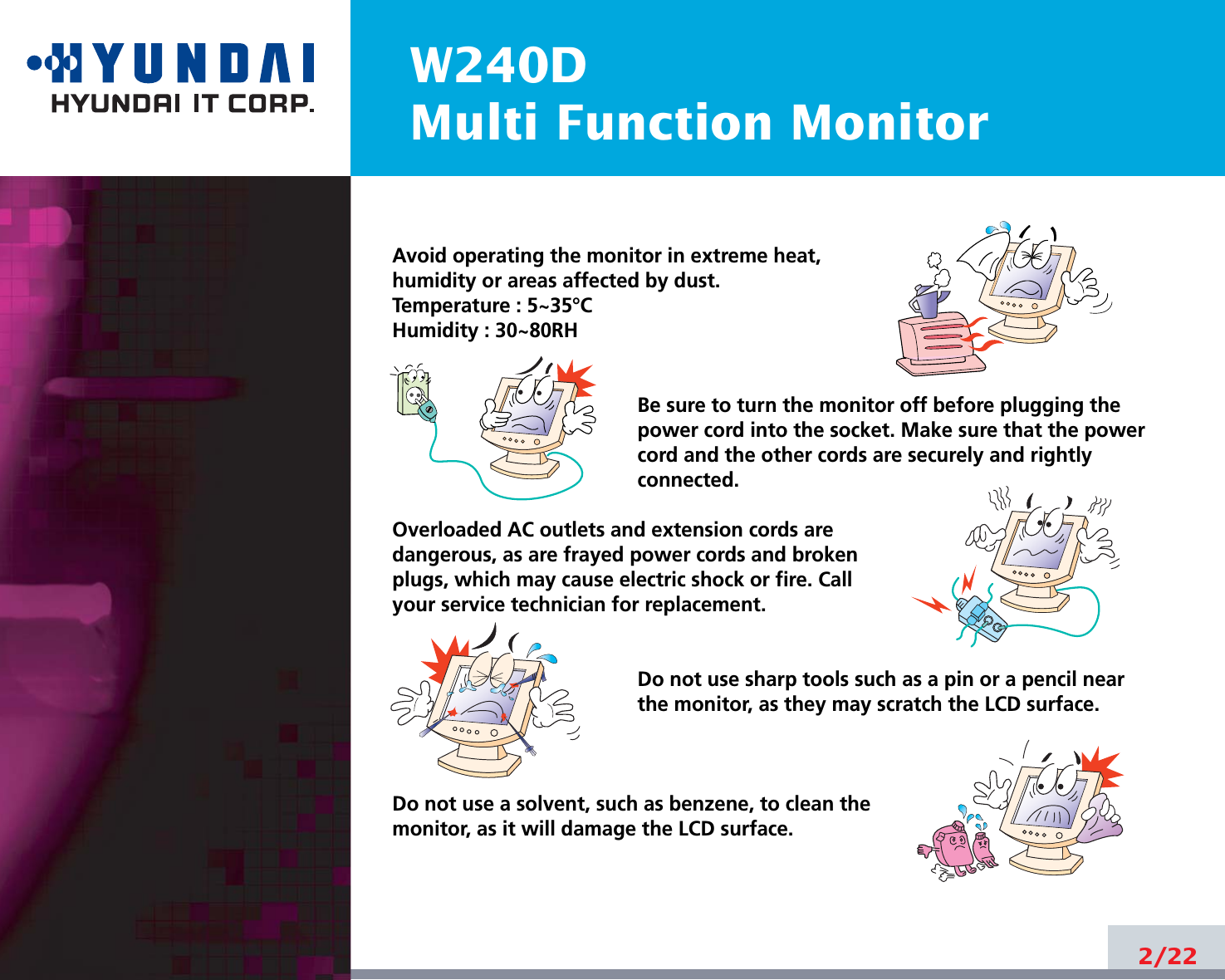 W240DMulti Function Monitor2/22Avoid operating the monitor in extreme heat, humidity or areas affected by dust. Temperature : 5~35°CHumidity : 30~80RH Be sure to turn the monitor off before plugging thepower cord into the socket. Make sure that the powercord and the other cords are securely and rightlyconnected.Overloaded AC outlets and extension cords are dangerous, as are frayed power cords and broken plugs, which may cause electric shock or fire. Call your service technician for replacement.Do not use sharp tools such as a pin or a pencil near the monitor, as they may scratch the LCD surface.Do not use a solvent, such as benzene, to clean the monitor, as it will damage the LCD surface.