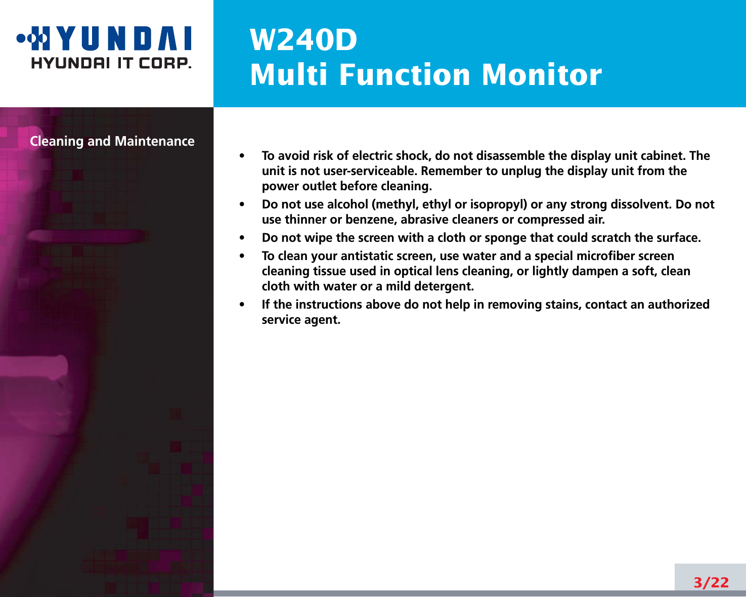 W240DMulti Function MonitorCleaning and Maintenance•     To avoid risk of electric shock, do not disassemble the display unit cabinet. Theunit is not user-serviceable. Remember to unplug the display unit from thepower outlet before cleaning.•     Do not use alcohol (methyl, ethyl or isopropyl) or any strong dissolvent. Do notuse thinner or benzene, abrasive cleaners or compressed air.•     Do not wipe the screen with a cloth or sponge that could scratch the surface.•     To clean your antistatic screen, use water and a special microfiber screencleaning tissue used in optical lens cleaning, or lightly dampen a soft, cleancloth with water or a mild detergent.•     If the instructions above do not help in removing stains, contact an authorizedservice agent. 3/22