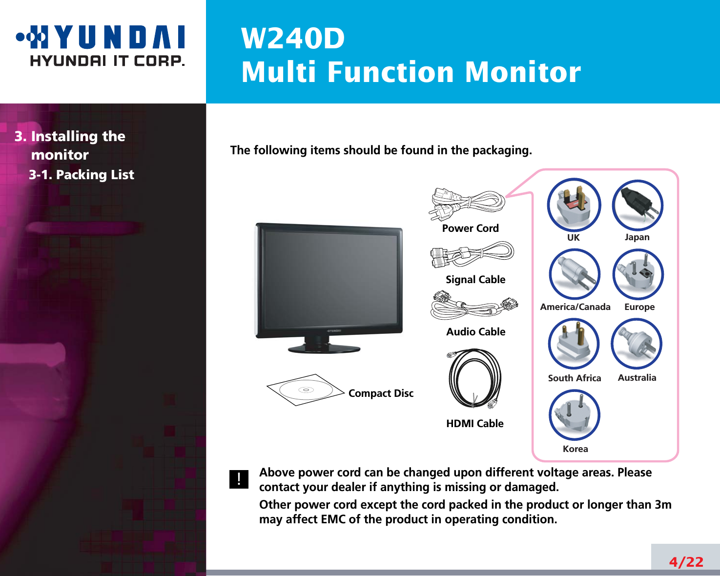 W240DMulti Function Monitor4/22The following items should be found in the packaging.Above power cord can be changed upon different voltage areas. Pleasecontact your dealer if anything is missing or damaged.Other power cord except the cord packed in the product or longer than 3mmay affect EMC of the product in operating condition.3. Installing the monitor3-1. Packing List!UKAmerica/CanadaJapanAustraliaKoreaEuropeSouth AfricaPower CordSignal CableCompact DiscHDMI Cable Audio Cable 