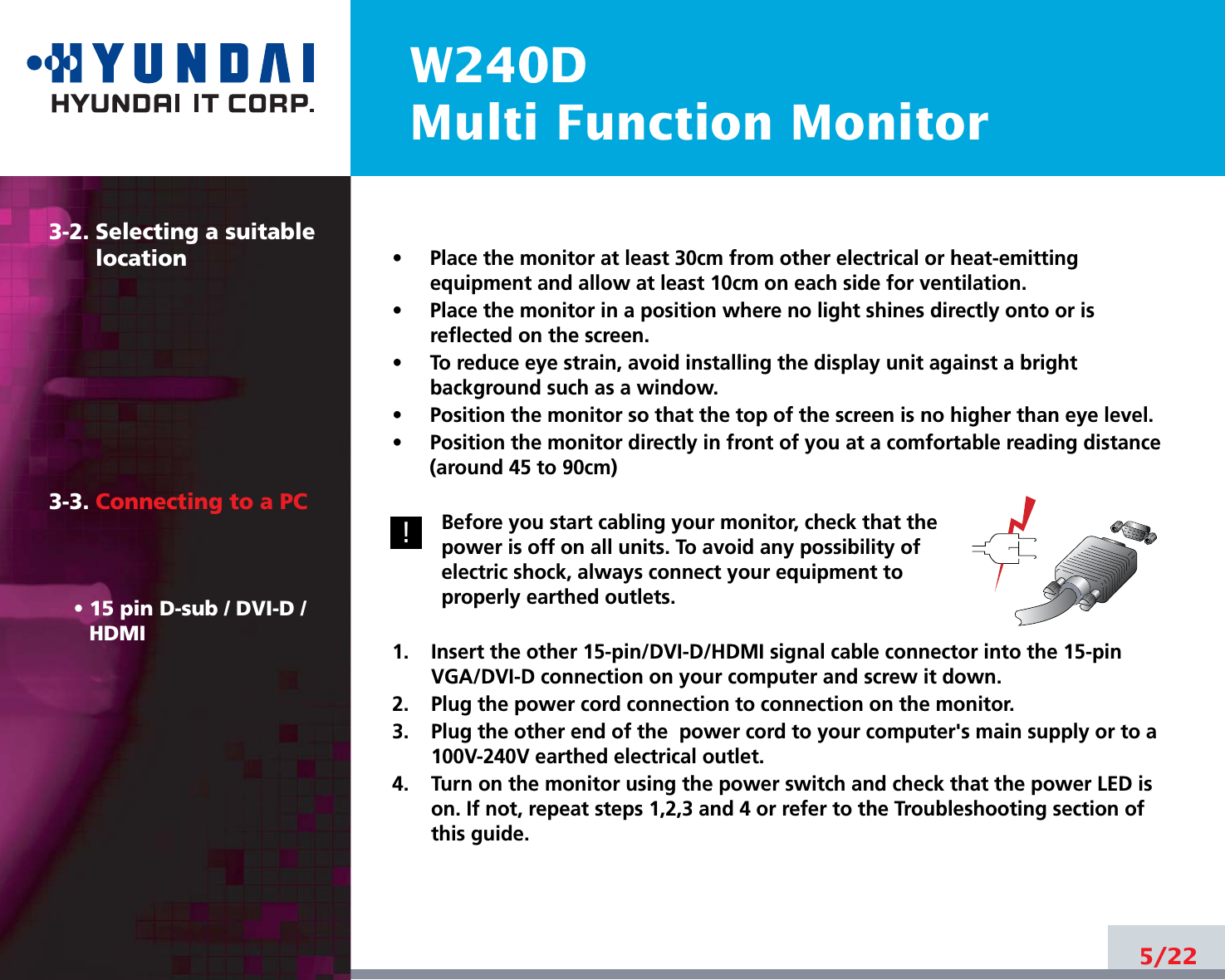 W240DMulti Function Monitor5/223-2. Selecting a suitablelocation3-3. Connecting to a PC• 15 pin D-sub / DVI-D /HDMI•     Place the monitor at least 30cm from other electrical or heat-emittingequipment and allow at least 10cm on each side for ventilation.•     Place the monitor in a position where no light shines directly onto or isreflected on the screen.•     To reduce eye strain, avoid installing the display unit against a brightbackground such as a window.•     Position the monitor so that the top of the screen is no higher than eye level.•     Position the monitor directly in front of you at a comfortable reading distance(around 45 to 90cm) Before you start cabling your monitor, check that thepower is off on all units. To avoid any possibility ofelectric shock, always connect your equipment toproperly earthed outlets.1.    Insert the other 15-pin/DVI-D/HDMI signal cable connector into the 15-pinVGA/DVI-D connection on your computer and screw it down. 2.    Plug the power cord connection to connection on the monitor.3.    Plug the other end of the  power cord to your computer&apos;s main supply or to a100V-240V earthed electrical outlet.4.    Turn on the monitor using the power switch and check that the power LED ison. If not, repeat steps 1,2,3 and 4 or refer to the Troubleshooting section ofthis guide.!!
