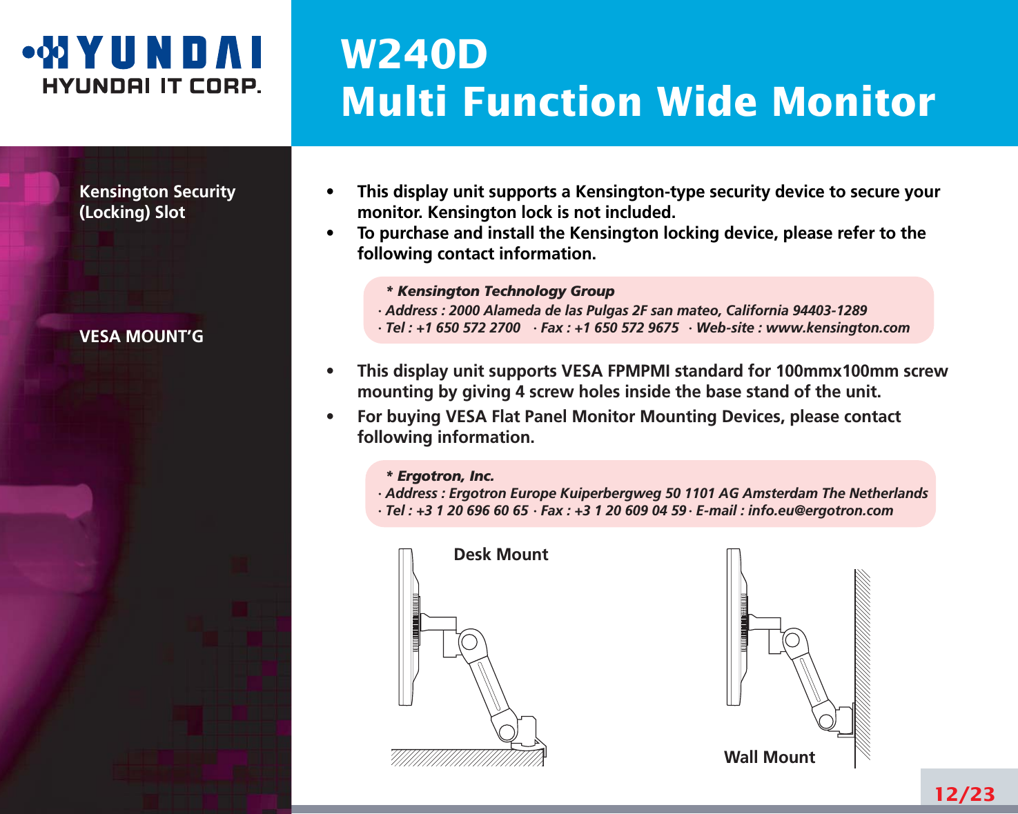 W240DMulti Function Wide Monitor12/23Kensington Security(Locking) SlotVESA MOUNT’G•     This display unit supports a Kensington-type security device to secure yourmonitor. Kensington lock is not included.•     To purchase and install the Kensington locking device, please refer to thefollowing contact information.* Kensington Technology Group· Address : 2000 Alameda de las Pulgas 2F san mateo, California 94403-1289· Tel : +1 650 572 2700 · Fax : +1 650 572 9675 · Web-site : www.kensington.com•     This display unit supports VESA FPMPMI standard for 100mmx100mm screwmounting by giving 4 screw holes inside the base stand of the unit.•     For buying VESA Flat Panel Monitor Mounting Devices, please contactfollowing information.* Ergotron, Inc.· Address : Ergotron Europe Kuiperbergweg 50 1101 AG Amsterdam The Netherlands· Tel : +3 1 20 696 60 65 · Fax : +3 1 20 609 04 59 · E-mail : info.eu@ergotron.comDesk MountWall Mount