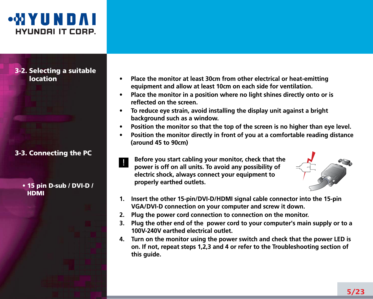 5/233-2. Selecting a suitablelocation3-3. Connecting the PC• 15 pin D-sub / DVI-D /HDMI•     Place the monitor at least 30cm from other electrical or heat-emittingequipment and allow at least 10cm on each side for ventilation.•     Place the monitor in a position where no light shines directly onto or isreflected on the screen.•     To reduce eye strain, avoid installing the display unit against a brightbackground such as a window.•     Position the monitor so that the top of the screen is no higher than eye level.•     Position the monitor directly in front of you at a comfortable reading distance(around 45 to 90cm) Before you start cabling your monitor, check that thepower is off on all units. To avoid any possibility ofelectric shock, always connect your equipment toproperly earthed outlets.1.    Insert the other 15-pin/DVI-D/HDMI signal cable connector into the 15-pinVGA/DVI-D connection on your computer and screw it down. 2.    Plug the power cord connection to connection on the monitor.3.    Plug the other end of the  power cord to your computer&apos;s main supply or to a100V-240V earthed electrical outlet.4.    Turn on the monitor using the power switch and check that the power LED ison. If not, repeat steps 1,2,3 and 4 or refer to the Troubleshooting section ofthis guide.!!