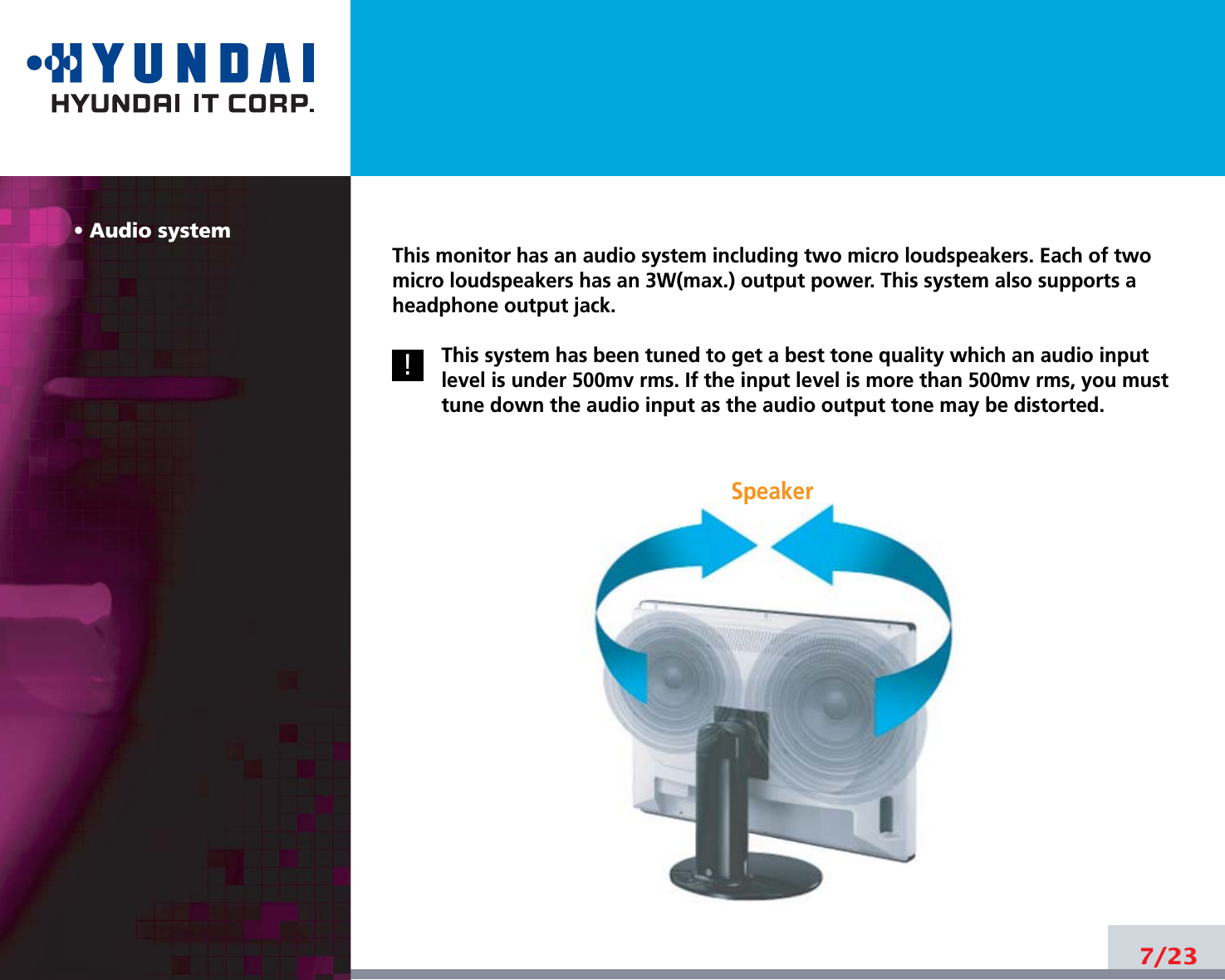 7/23• Audio systemThis monitor has an audio system including two micro loudspeakers. Each of twomicro loudspeakers has an 3W(max.) output power. This system also supports aheadphone output jack.This system has been tuned to get a best tone quality which an audio inputlevel is under 500mv rms. If the input level is more than 500mv rms, you musttune down the audio input as the audio output tone may be distorted.7/23!!Speaker